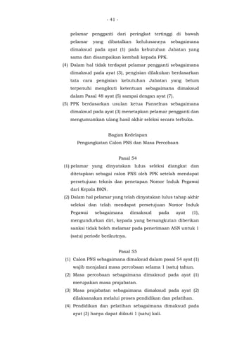 - 41 -
pelamar pengganti dari peringkat tertinggi di bawah
pelamar yang dibatalkan kelulusannya sebagaimana
dimaksud pada ayat (1) pada kebutuhan Jabatan yang
sama dan disampaikan kembali kepada PPK.
(4) Dalam hal tidak terdapat pelamar pengganti sebagaimana
dimaksud pada ayat (3), pengisian dilakukan berdasarkan
tata cara pengisian kebutuhan Jabatan yang belum
terpenuhi mengikuti ketentuan sebagaimana dimaksud
dalam Pasal 48 ayat (5) sampai dengan ayat (7).
(5) PPK berdasarkan usulan ketua Panselnas sebagaimana
dimaksud pada ayat (3) menetapkan pelamar pengganti dan
mengumumkan ulang hasil akhir seleksi secara terbuka.
Bagian Kedelapan
Pengangkatan Calon PNS dan Masa Percobaan
Pasal 54
(1) pelamar yang dinyatakan lulus seleksi diangkat dan
ditetapkan sebagai calon PNS oleh PPK setelah mendapat
persetujuan teknis dan penetapan Nomor Induk Pegawai
dari Kepala BKN.
(2) Dalam hal pelamar yang telah dinyatakan lulus tahap akhir
seleksi dan telah mendapat persetujuan Nomor Induk
Pegawai sebagaimana dimaksud pada ayat (1),
mengundurkan diri, kepada yang bersangkutan diberikan
sanksi tidak boleh melamar pada penerimaan ASN untuk 1
(satu) periode berikutnya.
Pasal 55
(1) Calon PNS sebagaimana dimaksud dalam pasal 54 ayat (1)
wajib menjalani masa percobaan selama 1 (satu) tahun.
(2) Masa percobaan sebagaimana dimaksud pada ayat (1)
merupakan masa prajabatan.
(3) Masa prajabatan sebagaimana dimaksud pada ayat (2)
dilaksanakan melalui proses pendidikan dan pelatihan.
(4) Pendidikan dan pelatihan sebagaimana dimaksud pada
ayat (3) hanya dapat diikuti 1 (satu) kali.
 