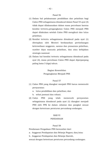 - 42 -
Pasal 56
(1) Dalam hal pelaksanaan pendidikan dan pelatihan bagi
Calon PNS sebagaimana dimaksud dalam Pasal 55 ayat (4)
tidak dapat dilaksanakan dalam masa percobaan karena
kondisi tertentu,pengangkatan Calon PNS menjadi PNS
dapat dilakukan setelah Calon PNS mengikuti dan lulus
pelatihan.
(2) Kondisi tertentu sebagaimana dimaksud pada ayat (1)
ditetapkan oleh Menteri berdasarkan pertimbangan
ketersediaan anggaran, sarana dan prasarana pelatihan,
sumber daya manusia pelatihan, dan atau kebijakan
strategis nasional.
(3) Dalam hal kondisi tertentu sebagaimana dimaksud pada
ayat (2), masa percobaan Calon PNS dapat diperpanjang
paling lama 3 (tiga) tahun.
Bagian Kesembilan
Pengangkatan Menjadi PNS
Pasal 57
(1) Calon PNS yang diangkat menjadi PNS harus memenuhi
persyaratan:
a. lulus pendidikan dan pelatihan; dan
b. sehat jasmani dan rohani.
(2) Calon PNS yang telah memenuhi persyaratan
sebagaimana dimaksud pada ayat (1) diangkat menjadi
PNS oleh PPK ke dalam Jabatan dan pangkat sesuai
dengan ketentuan peraturan perundang-undangan.
BAB VI
PENDANAAN
Pasal 58
Pendanaan Pengadaan PNS bersumber dari:
a. Anggaran Pendapatan dan Belanja Negara; dan/atau
b. Anggaran Pendapatan dan Belanja Daerah,
sesuai dengan ketentuan peraturan perundang-undangan.
 