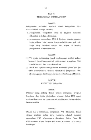 - 43 -
BAB VII
PENGAWASAN DAN PELAPORAN
Pasal 59
Pengawasan terhadap seluruh proses Pengadaan PNS
dilaksanakan sebagai berikut:
a. pengawasan pengadaan PNS di lingkup nasional
dilakukan oleh Panselnas; dan
b. pengawasan pengadaan PNS di lingkup masing-masing
Instansi Pemerintah secara fungsional dilakukan oleh unit
kerja yang memiliki fungsi dan tugas di bidang
pengawasan internal instansi.
Pasal 60
(1) PPK wajib melaporkan hasil pelaksanaan seleksi paling
lambat 1 (satu) bulan setelah pelaksanaan pengadaan PNS
kepada Menteri dan ketua Panselnas.
(2) Dalam hal laporan sebagaimana dimaksud pada ayat (1)
tidak disampaikan, usulan kebutuhan pengadaan PNS
tahun anggaran berikutnya menjadi pertimbangan Menteri.
BAB VIII
KETENTUAN LAIN-LAIN
Pasal 61
Pelamar yang sedang dalam proses mengikuti program
beasiswa dan telah ditetapkan sebagai Calon PNS dapat
melanjutkan program beasiswanya setelah yang bersangkutan
berstatus PNS.
Pasal 62
Dalam hal pelaksanaan pengadaan PNS dilakukan dalam
situasi keadaan kahar (force majoure), seluruh tahapan
pengadaan PNS sebagaimana dimaksud dalam Pasal 22
dilaksanakan sesuai dengan ketentuan peraturan perundang-
undangan.
 