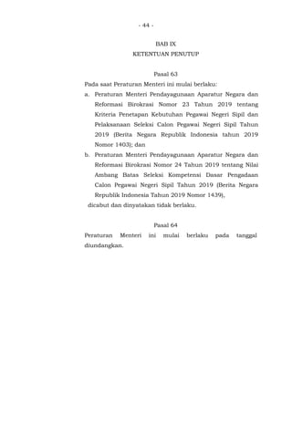 - 44 -
BAB IX
KETENTUAN PENUTUP
Pasal 63
Pada saat Peraturan Menteri ini mulai berlaku:
a. Peraturan Menteri Pendayagunaan Aparatur Negara dan
Reformasi Birokrasi Nomor 23 Tahun 2019 tentang
Kriteria Penetapan Kebutuhan Pegawai Negeri Sipil dan
Pelaksanaan Seleksi Calon Pegawai Negeri Sipil Tahun
2019 (Berita Negara Republik Indonesia tahun 2019
Nomor 1403); dan
b. Peraturan Menteri Pendayagunaan Aparatur Negara dan
Reformasi Birokrasi Nomor 24 Tahun 2019 tentang Nilai
Ambang Batas Seleksi Kompetensi Dasar Pengadaan
Calon Pegawai Negeri Sipil Tahun 2019 (Berita Negara
Republik Indonesia Tahun 2019 Nomor 1439),
dicabut dan dinyatakan tidak berlaku.
Pasal 64
Peraturan Menteri ini mulai berlaku pada tanggal
diundangkan.
 