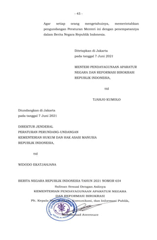 - 45 -
Agar setiap orang mengetahuinya, memerintahkan
pengundangan Peraturan Menteri ini dengan penempatannya
dalam Berita Negara Republik Indonesia.
Ditetapkan di Jakarta
pada tanggal 7 Juni 2021
MENTERI PENDAYAGUNAAN APARATUR
NEGARA DAN REFORMASI BIROKRASI
REPUBLIK INDONESIA,
ttd
TJAHJO KUMOLO
Diundangkan di Jakarta
pada tanggal 7 Juni 2021
DIREKTUR JENDERAL
PERATURAN PERUNDANG-UNDANGAN
KEMENTERIAN HUKUM DAN HAK ASASI MANUSIA
REPUBLIK INDONESIA,
ttd
WIDODO EKATJAHJANA
BERITA NEGARA REPUBLIK INDONESIA TAHUN 2021 NOMOR 654
 