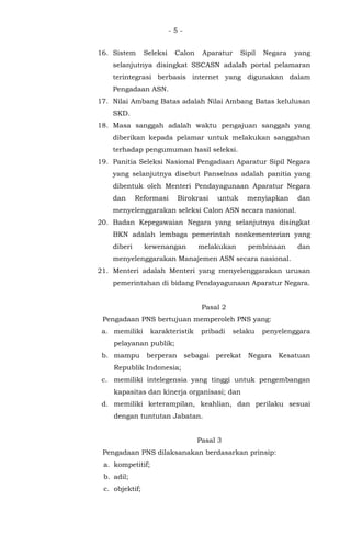 - 5 -
16. Sistem Seleksi Calon Aparatur Sipil Negara yang
selanjutnya disingkat SSCASN adalah portal pelamaran
terintegrasi berbasis internet yang digunakan dalam
Pengadaan ASN.
17. Nilai Ambang Batas adalah Nilai Ambang Batas kelulusan
SKD.
18. Masa sanggah adalah waktu pengajuan sanggah yang
diberikan kepada pelamar untuk melakukan sanggahan
terhadap pengumuman hasil seleksi.
19. Panitia Seleksi Nasional Pengadaan Aparatur Sipil Negara
yang selanjutnya disebut Panselnas adalah panitia yang
dibentuk oleh Menteri Pendayagunaan Aparatur Negara
dan Reformasi Birokrasi untuk menyiapkan dan
menyelenggarakan seleksi Calon ASN secara nasional.
20. Badan Kepegawaian Negara yang selanjutnya disingkat
BKN adalah lembaga pemerintah nonkementerian yang
diberi kewenangan melakukan pembinaan dan
menyelenggarakan Manajemen ASN secara nasional.
21. Menteri adalah Menteri yang menyelenggarakan urusan
pemerintahan di bidang Pendayagunaan Aparatur Negara.
Pasal 2
Pengadaan PNS bertujuan memperoleh PNS yang:
a. memiliki karakteristik pribadi selaku penyelenggara
pelayanan publik;
b. mampu berperan sebagai perekat Negara Kesatuan
Republik Indonesia;
c. memiliki intelegensia yang tinggi untuk pengembangan
kapasitas dan kinerja organisasi; dan
d. memiliki keterampilan, keahlian, dan perilaku sesuai
dengan tuntutan Jabatan.
Pasal 3
Pengadaan PNS dilaksanakan berdasarkan prinsip:
a. kompetitif;
b. adil;
c. objektif;
 