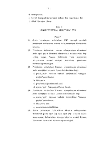 - 6 -
d. transparan;
e. bersih dari praktik korupsi, kolusi, dan nepotisme; dan
f. tidak dipungut biaya.
BAB II
JENIS PENETAPAN KEBUTUHAN PNS
Pasal 4
(1) Jenis penetapan kebutuhan PNS terbagi menjadi
penetapan kebutuhan umum dan penetapan kebutuhan
khusus.
(2) Penetapan kebutuhan umum sebagaimana dimaksud
pada ayat (1) di Instansi Pemerintah dialokasikan bagi
setiap warga Negara Indonesia yang memenuhi
persyaratan sesuai dengan ketentuan peraturan
perundang-undangan.
(3) Penetapan kebutuhan khusus sebagaimana dimaksud
pada ayat (1) di Instansi Pusat dialokasikan bagi:
a. putra/putri lulusan terbaik berpredikat “dengan
pujian”/cumlaude;
b. Diaspora;
c. penyandang disabilitas; dan
d. putra/putri Papua dan Papua Barat.
(4) Penetapan kebutuhan khusus sebagaimana dimaksud
pada ayat (1) di Instansi Daerah dialokasikan bagi:
a. putra/putri lulusan terbaik berpredikat “dengan
pujian”/cumlaude;
b. Diaspora; dan
c. penyandang disabilitas.
(5) Selain penetapan kebutuhan khusus sebagaimana
dimaksud pada ayat (3) dan ayat (4), Menteri dapat
menetapkan kebutuhan khusus lainnya sesuai dengan
ketentuan peraturan perundang-undangan.
 