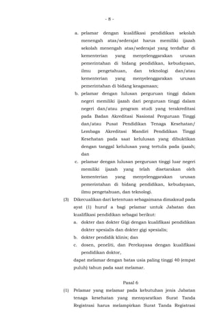 - 8 -
a. pelamar dengan kualifikasi pendidikan sekolah
menengah atas/sederajat harus memiliki ijazah
sekolah menengah atas/sederajat yang terdaftar di
kementerian yang menyelenggarakan urusan
pemerintahan di bidang pendidikan, kebudayaan,
ilmu pengetahuan, dan teknologi dan/atau
kementerian yang menyelenggarakan urusan
pemerintahan di bidang keagamaan;
b. pelamar dengan lulusan perguruan tinggi dalam
negeri memiliki ijazah dari perguruan tinggi dalam
negeri dan/atau program studi yang terakreditasi
pada Badan Akreditasi Nasional Perguruan Tinggi
dan/atau Pusat Pendidikan Tenaga Kesehatan/
Lembaga Akreditasi Mandiri Pendidikan Tinggi
Kesehatan pada saat kelulusan yang dibuktikan
dengan tanggal kelulusan yang tertulis pada ijazah;
dan
c. pelamar dengan lulusan perguruan tinggi luar negeri
memiliki ijazah yang telah disetarakan oleh
kementerian yang menyelenggarakan urusan
pemerintahan di bidang pendidikan, kebudayaan,
ilmu pengetahuan, dan teknologi.
(3) Dikecualikan dari ketentuan sebagaimana dimaksud pada
ayat (1) huruf a bagi pelamar untuk Jabatan dan
kualifikasi pendidikan sebagai berikut:
a. dokter dan dokter Gigi dengan kualifikasi pendidikan
dokter spesialis dan dokter gigi spesialis;
b. dokter pendidik klinis; dan
c. dosen, peneliti, dan Perekayasa dengan kualifikasi
pendidikan doktor,
dapat melamar dengan batas usia paling tinggi 40 (empat
puluh) tahun pada saat melamar.
Pasal 6
(1) Pelamar yang melamar pada kebutuhan jenis Jabatan
tenaga kesehatan yang mensyaratkan Surat Tanda
Registrasi harus melampirkan Surat Tanda Registrasi
 