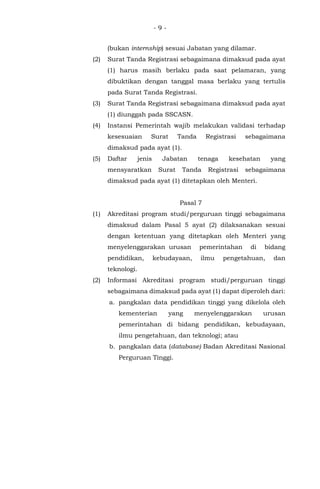 - 9 -
(bukan internship) sesuai Jabatan yang dilamar.
(2) Surat Tanda Registrasi sebagaimana dimaksud pada ayat
(1) harus masih berlaku pada saat pelamaran, yang
dibuktikan dengan tanggal masa berlaku yang tertulis
pada Surat Tanda Registrasi.
(3) Surat Tanda Registrasi sebagaimana dimaksud pada ayat
(1) diunggah pada SSCASN.
(4) Instansi Pemerintah wajib melakukan validasi terhadap
kesesuaian Surat Tanda Registrasi sebagaimana
dimaksud pada ayat (1).
(5) Daftar jenis Jabatan tenaga kesehatan yang
mensyaratkan Surat Tanda Registrasi sebagaimana
dimaksud pada ayat (1) ditetapkan oleh Menteri.
Pasal 7
(1) Akreditasi program studi/perguruan tinggi sebagaimana
dimaksud dalam Pasal 5 ayat (2) dilaksanakan sesuai
dengan ketentuan yang ditetapkan oleh Menteri yang
menyelenggarakan urusan pemerintahan di bidang
pendidikan, kebudayaan, ilmu pengetahuan, dan
teknologi.
(2) Informasi Akreditasi program studi/perguruan tinggi
sebagaimana dimaksud pada ayat (1) dapat diperoleh dari:
a. pangkalan data pendidikan tinggi yang dikelola oleh
kementerian yang menyelenggarakan urusan
pemerintahan di bidang pendidikan, kebudayaan,
ilmu pengetahuan, dan teknologi; atau
b. pangkalan data (database) Badan Akreditasi Nasional
Perguruan Tinggi.
 