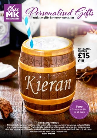 RUM BARREL
TIKI MUG
£15
€18
RUM BARREL TIKI MUG
This cocktail mug is perfect for a wide variety of beverages, whether serving up a classic Mojito
or a refreshing rum punch. Professionally crafted from high quality ceramic, this tiki drinkware
stirs up a stormy sea of ideas for cocktail creations. Hand wash. Capacity 635ml. Size: H12 x D10cm.
Personalise with a name up to 10 characters
60013 £15/€18
unique gifts for every occasion
Free
Personalisation
on all items
Personalised Gifts
 