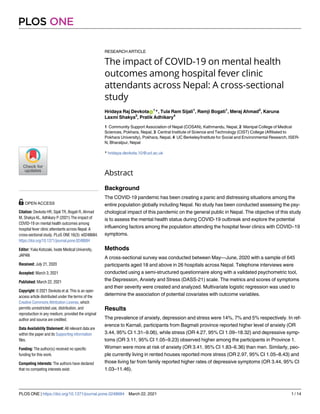 RESEARCH ARTICLE
The impact of COVID-19 on mental health
outcomes among hospital fever clinic
attendants across Nepal: A cross-sectional
study
Hridaya Raj DevkotaID
1
*, Tula Ram Sijali1
, Ramji Bogati1
, Meraj Ahmad2
, Karuna
Laxmi Shakya3
, Pratik Adhikary4
1 Community Support Association of Nepal (COSAN), Kathmandu, Nepal, 2 Manipal College of Medical
Sciences, Pokhara, Nepal, 3 Central Institute of Science and Technology (CIST) College (Affiliated to
Pokhara University), Pokhara, Nepal, 4 UC Berkeley/Institute for Social and Environmental Research, ISER-
N, Bharatpur, Nepal
* hridaya.devkota.10@ucl.ac.uk
Abstract
Background
The COVID-19 pandemic has been creating a panic and distressing situations among the
entire population globally including Nepal. No study has been conducted assessing the psy-
chological impact of this pandemic on the general public in Nepal. The objective of this study
is to assess the mental health status during COVID-19 outbreak and explore the potential
influencing factors among the population attending the hospital fever clinics with COVID–19
symptoms.
Methods
A cross-sectional survey was conducted between May—June, 2020 with a sample of 645
participants aged 18 and above in 26 hospitals across Nepal. Telephone interviews were
conducted using a semi-structured questionnaire along with a validated psychometric tool,
the Depression, Anxiety and Stress (DASS-21) scale. The metrics and scores of symptoms
and their severity were created and analyzed. Multivariate logistic regression was used to
determine the association of potential covariates with outcome variables.
Results
The prevalence of anxiety, depression and stress were 14%, 7% and 5% respectively. In ref-
erence to Karnali, participants from Bagmati province reported higher level of anxiety (OR
3.44, 95% CI 1.31–9.06), while stress (OR 4.27, 95% CI 1.09–18.32) and depressive symp-
toms (OR 3.11, 95% CI 1.05–9.23) observed higher among the participants in Province 1.
Women were more at risk of anxiety (OR 3.41, 95% CI 1.83–6.36) than men. Similarly, peo-
ple currently living in rented houses reported more stress (OR 2.97, 95% CI 1.05–8.43) and
those living far from family reported higher rates of depressive symptoms (OR 3.44, 95% CI
1.03–11.46).
PLOS ONE
PLOS ONE | https://doi.org/10.1371/journal.pone.0248684 March 22, 2021 1 / 14
a1111111111
a1111111111
a1111111111
a1111111111
a1111111111
OPEN ACCESS
Citation: Devkota HR, Sijali TR, Bogati R, Ahmad
M, Shakya KL, Adhikary P (2021) The impact of
COVID-19 on mental health outcomes among
hospital fever clinic attendants across Nepal: A
cross-sectional study. PLoS ONE 16(3): e0248684.
https://doi.org/10.1371/journal.pone.0248684
Editor: Yuka Kotozaki, Iwate Medical University,
JAPAN
Received: July 21, 2020
Accepted: March 3, 2021
Published: March 22, 2021
Copyright: © 2021 Devkota et al. This is an open
access article distributed under the terms of the
Creative Commons Attribution License, which
permits unrestricted use, distribution, and
reproduction in any medium, provided the original
author and source are credited.
Data Availability Statement: All relevant data are
within the paper and its Supporting information
files.
Funding: The author(s) received no specific
funding for this work.
Competing interests: The authors have declared
that no competing interests exist.
 