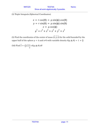 MAT225 TEST4A Name:
Show all work algebraically if possible.
(5) Triple Integrals (Spherical Coordinates)
𝑥 = 𝑟 𝑐𝑜𝑠(θ) = ρ 𝑠𝑖𝑛(ϕ) 𝑐𝑜𝑠(θ)
𝑦 = 𝑟 𝑠𝑖𝑛(θ) = ρ 𝑠𝑖𝑛(ϕ) 𝑠𝑖𝑛(θ)
𝑧 = ρ 𝑐𝑜𝑠(ϕ)
ρ
2
= 𝑟
2
+ 𝑧
2
= 𝑥
2
+ 𝑦
2
+ 𝑧
2
(5) Find the coordinates of the center of mass ( ) for the solid bounded by the
𝑥, 𝑦, 𝑧
upper half of the sphere and z=0 with variable density
ρ = 6 δ(ρ, ϕ, θ) = 1 +
ρ
4
(5d) Find 𝑧 =
1
𝑚
∫∫
𝑄
∫ 𝑧 δ(ρ, ϕ, θ) 𝑑𝑉
TEST4A page: 11
 