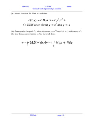 MAT225 TEST4A Name:
Show all work algebraically if possible.
(8) Green’s Theorem for Work in the Plane
𝐹(𝑥, 𝑦) =< 𝑀, 𝑁 >=< 𝑦
2
, 𝑥
2
>
C: CCW once about 𝑦 = 𝑥
2
𝑎𝑛𝑑 𝑦 = 𝑥
(8a) Parametrize the path C1: along the curve from (0,0) to (1,1) in terms of t.
𝑦 = 𝑥
2
(8b) Use this parametrization to find the work done:
<M,N><dx,dy> =
𝑊 =
𝐶1
∫
𝐶1
∫ 𝑀𝑑𝑥 + 𝑁𝑑𝑦
TEST4A page: 17
 