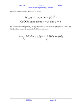 MAT225 TEST4A Name:
Show all work algebraically if possible.
(8) Green’s Theorem for Work in the Plane
𝐹(𝑥, 𝑦) =< 𝑀, 𝑁 >=< 𝑦
2
, 𝑥
2
>
C: CCW once about 𝑦 = 𝑥
2
𝑎𝑛𝑑 𝑦 = 𝑥
(8c) Parametrize the path C2: along the curve from (1,1) to (0,0) in terms of t.
𝑦 = 𝑥
(8d) Use this parametrization to find the work done:
<M,N><dx,dy> =
𝑊 =
𝐶2
∫
𝐶2
∫ 𝑀𝑑𝑥 + 𝑁𝑑𝑦
TEST4A page: 19
 