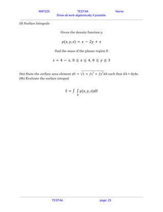 MAT225 TEST4A Name:
Show all work algebraically if possible.
(9) Surface Integrals
Given the density function ρ
ρ(𝑥, 𝑦, 𝑧) = 𝑥 − 2𝑦 + 𝑧
find the mass of the planar region S
𝑧 = 4 − 𝑥, 0 ≤ 𝑥 ≤ 4, 0 ≤ 𝑦 ≤ 3
(9a) State the surface area element such that dA = dydx.
𝑑𝑆 = 1 + 𝑓𝑥
2
+ 𝑓𝑦
2
𝑑𝐴
(9b) Evaluate the surface integral
𝑆 = ∫
𝑅
∫ ρ(𝑥, 𝑦, 𝑧)𝑑𝑆
TEST4A page: 23
 