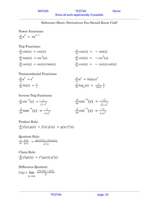 MAT225 TEST4A Name:
Show all work algebraically if possible.
Reference Sheet: Derivatives You Should Know Cold!
Power Functions:
𝑑
𝑑𝑥
𝑥
𝑛
= 𝑛𝑥
𝑛−1
Trig Functions:
𝑑
𝑑𝑥
𝑠𝑖𝑛(𝑥) = 𝑐𝑜𝑠(𝑥)
𝑑
𝑑𝑥
𝑐𝑜𝑠(𝑥) = − 𝑠𝑖𝑛(𝑥)
𝑑
𝑑𝑥
𝑡𝑎𝑛(𝑥) = 𝑠𝑒𝑐
2
(𝑥)
𝑑
𝑑𝑥
𝑐𝑜𝑡(𝑥) = − 𝑐𝑠𝑐
2
(𝑥)
𝑑
𝑑𝑥
𝑠𝑒𝑐(𝑥) = 𝑠𝑒𝑐(𝑥) 𝑡𝑎𝑛(𝑥)
𝑑
𝑑𝑥
𝑐𝑠𝑐(𝑥) = − 𝑐𝑠𝑐(𝑥) 𝑐𝑜𝑡(𝑥)
Transcendental Functions:
𝑑
𝑑𝑥
𝑒
𝑥
= 𝑒
𝑥 𝑑
𝑑𝑥
𝑎
𝑥
= 𝑙𝑛(𝑎) 𝑎
𝑥
𝑑
𝑑𝑥
𝑙𝑛(𝑥) =
1
𝑥
𝑑
𝑑𝑥
𝑙𝑜𝑔𝑎
(𝑥) =
1
𝑙𝑛(𝑎)
1
𝑥
Inverse Trig Functions:
𝑑
𝑑𝑥
𝑠𝑖𝑛
−1
(𝑥) =
1
1−𝑥
2
𝑑
𝑑𝑥
𝑐𝑜𝑠
−1
(𝑥) =
−1
1−𝑥
2
𝑑
𝑑𝑥
𝑡𝑎𝑛
−1
(𝑥) =
1
1+𝑥
2
𝑑
𝑑𝑥
𝑐𝑜𝑡
−1
(𝑥) =
−1
1+𝑥
2
Product Rule:
𝑑
𝑑𝑥
𝑓(𝑥) 𝑔(𝑥) = 𝑓(𝑥) 𝑔'(𝑥) + 𝑔(𝑥) 𝑓'(𝑥)
Quotient Rule:
𝑑
𝑑𝑥
𝑓(𝑥)
𝑔(𝑥)
=
𝑔(𝑥) 𝑓'(𝑥) − 𝑓(𝑥) 𝑔'(𝑥)
𝑔
2
(𝑥)
Chain Rule:
𝑑
𝑑𝑥
𝑓(𝑔(𝑥)) = 𝑓'(𝑔(𝑥)) 𝑔'(𝑥)
Difference Quotient:
f’(x) =
ℎ 0
lim
→
𝑓(𝑥+ℎ) − 𝑓(𝑥)
ℎ
TEST4A page: 25
 