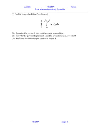 MAT225 TEST4A Name:
Show all work algebraically if possible.
(2) Double Integrals (Polar Coordinates)
0
3
∫
0
9−𝑥
2
∫ 𝑥 𝑑𝑦𝑑𝑥
(2a) Describe the region R over which we are integrating.
(2b) Rewrite the given integral such that the area element 𝑑𝐴 = 𝑟𝑑𝑟𝑑θ.
(2b) Evaluate the new integral over said region R.
TEST4A page: 3
 