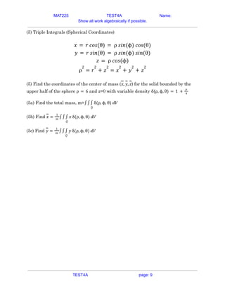 MAT225 TEST4A Name:
Show all work algebraically if possible.
(5) Triple Integrals (Spherical Coordinates)
𝑥 = 𝑟 𝑐𝑜𝑠(θ) = ρ 𝑠𝑖𝑛(ϕ) 𝑐𝑜𝑠(θ)
𝑦 = 𝑟 𝑠𝑖𝑛(θ) = ρ 𝑠𝑖𝑛(ϕ) 𝑠𝑖𝑛(θ)
𝑧 = ρ 𝑐𝑜𝑠(ϕ)
ρ
2
= 𝑟
2
+ 𝑧
2
= 𝑥
2
+ 𝑦
2
+ 𝑧
2
(5) Find the coordinates of the center of mass ( ) for the solid bounded by the
𝑥, 𝑦, 𝑧
upper half of the sphere and z=0 with variable density
ρ = 6 δ(ρ, ϕ, θ) = 1 +
ρ
4
(5a) Find the total mass, m=∫∫
𝑄
∫ δ(ρ, ϕ, θ) 𝑑𝑉
(5b) Find 𝑥 =
1
𝑚
∫∫
𝑄
∫ 𝑥 δ(ρ, ϕ, θ) 𝑑𝑉
(5c) Find 𝑦 =
1
𝑚
∫∫
𝑄
∫ 𝑦 δ(ρ, ϕ, θ) 𝑑𝑉
TEST4A page: 9
 