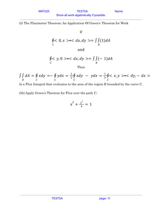 MAT225 TEST5A Name:
Show all work algebraically if possible.
(5) The Planimeter Theorem: An Application Of Green’s Theorem for Work
If
𝐶
∮< 0, 𝑥 >•< 𝑑𝑥, 𝑑𝑦 >= ∫
𝑅
∫(1)𝑑𝐴
and
𝐶
∮< 𝑦, 0 >•< 𝑑𝑥, 𝑑𝑦 >= ∫
𝑅
∫(− 1)𝑑𝐴
Then
∫
𝑅
∫ 𝑑𝐴 =
𝐶
∮ 𝑥𝑑𝑦 =−
𝐶
∮ 𝑦𝑑𝑥 =
1
2
𝐶
∮ 𝑥𝑑𝑦 − 𝑦𝑑𝑥 =
1
2
𝐶
∮< 𝑥, 𝑦 >•< 𝑑𝑦, − 𝑑𝑥 >
Is a Flux Integral that evaluates to the area of the region R bounded by the curve C.
(5b) Apply Green’s Theorem for Flux over the path C:
𝑥
2
+
𝑦
2
4
= 1
TEST5A page: 11
 
