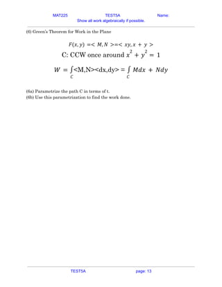 MAT225 TEST5A Name:
Show all work algebraically if possible.
(6) Green’s Theorem for Work in the Plane
𝐹(𝑥, 𝑦) =< 𝑀, 𝑁 >=< 𝑥𝑦, 𝑥 + 𝑦 >
C: CCW once around 𝑥
2
+ 𝑦
2
= 1
<M,N><dx,dy> =
𝑊 =
𝐶
∫
𝐶
∫ 𝑀𝑑𝑥 + 𝑁𝑑𝑦
(6a) Parametrize the path C in terms of t.
(6b) Use this parametrization to find the work done.
TEST5A page: 13
 