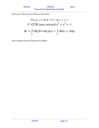 MAT225 TEST5A Name:
Show all work algebraically if possible.
(6) Green’s Theorem for Work in the Plane
𝐹(𝑥, 𝑦) =< 𝑀, 𝑁 >=< 𝑥𝑦, 𝑥 + 𝑦 >
C: CCW once around 𝑥
2
+ 𝑦
2
= 1
<M,N><dx,dy> =
𝑊 =
𝐶
∫
𝐶
∫ 𝑀𝑑𝑥 + 𝑁𝑑𝑦
(6c) Confirm Green’s Theorem for Work.
TEST5A page: 15
 