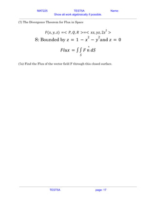 MAT225 TEST5A Name:
Show all work algebraically if possible.
(7) The Divergence Theorem for Flux in Space
𝐹(𝑥, 𝑦, 𝑧) =< 𝑃, 𝑄, 𝑅 >=< 𝑥𝑧, 𝑦𝑧, 2𝑧
2
>
S: Bounded by and
𝑧 = 1 − 𝑥
2
− 𝑦
2
𝑧 = 0
𝐹𝑙𝑢𝑥 = ∫
𝑆
∫ 𝐹 𝑛
^
𝑑𝑆
(7a) Find the Flux of the vector field F through this closed surface.
TEST5A page: 17
 