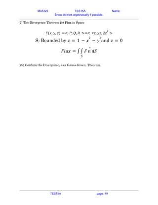 MAT225 TEST5A Name:
Show all work algebraically if possible.
(7) The Divergence Theorem for Flux in Space
𝐹(𝑥, 𝑦, 𝑧) =< 𝑃, 𝑄, 𝑅 >=< 𝑥𝑧, 𝑦𝑧, 2𝑧
2
>
S: Bounded by and
𝑧 = 1 − 𝑥
2
− 𝑦
2
𝑧 = 0
𝐹𝑙𝑢𝑥 = ∫
𝑆
∫ 𝐹 𝑛
^
𝑑𝑆
(7b) Confirm the Divergence, aka Gauss-Green, Theorem.
TEST5A page: 19
 