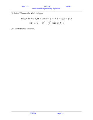MAT225 TEST5A Name:
Show all work algebraically if possible.
(8) Stokes' Theorem for Work in Space
𝐹(𝑥, 𝑦, 𝑧) =< 𝑃, 𝑄, 𝑅 >=<− 𝑦 + 𝑧, 𝑥 − 𝑧, 𝑥 − 𝑦 >
S: and
𝑧 = 9 − 𝑥
2
− 𝑦
2
𝑧 ≥ 0
(8b) Verify Stokes’ Theorem.
TEST5A page: 23
 