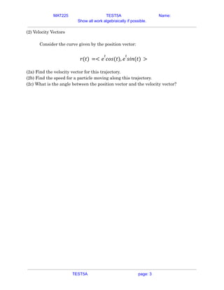 MAT225 TEST5A Name:
Show all work algebraically if possible.
(2) Velocity Vectors
Consider the curve given by the position vector:
𝑟(𝑡) =< 𝑒
𝑡
𝑐𝑜𝑠(𝑡), 𝑒
𝑡
𝑠𝑖𝑛(𝑡) >
(2a) Find the velocity vector for this trajectory.
(2b) Find the speed for a particle moving along this trajectory.
(2c) What is the angle between the position vector and the velocity vector?
TEST5A page: 3
 