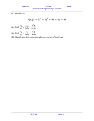 MAT225 TEST5A Name:
Show all work algebraically if possible.
(3) Optimization
𝑓(𝑥, 𝑦) = 3𝑥
2
+ 2𝑦
2
− 6𝑥 − 4𝑦 + 16
(3a) Find
δ𝑓
δ𝑥
,
δ
2
𝑓
δ𝑥δ𝑥
,
δ
2
𝑓
δ𝑥δ𝑦
(3b) Find
δ𝑓
δ𝑦
,
δ
2
𝑓
δ𝑦δ𝑦
,
δ
2
𝑓
δ𝑦δ𝑥
(3d) Classify and determine the relative extrema of the f(x,y).
TEST5A page: 5
 