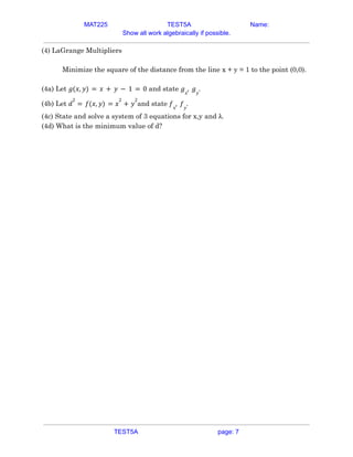 MAT225 TEST5A Name:
Show all work algebraically if possible.
(4) LaGrange Multipliers
Minimize the square of the distance from the line x + y = 1 to the point (0,0).
(4a) Let and state
𝑔(𝑥, 𝑦) = 𝑥 + 𝑦 − 1 = 0 𝑔𝑥
, 𝑔𝑦
.
(4b) Let and state
𝑑
2
= 𝑓(𝑥, 𝑦) = 𝑥
2
+ 𝑦
2
𝑓𝑥
, 𝑓𝑦
.
(4c) State and solve a system of 3 equations for x,y and λ.
(4d) What is the minimum value of d?
TEST5A page: 7
 
