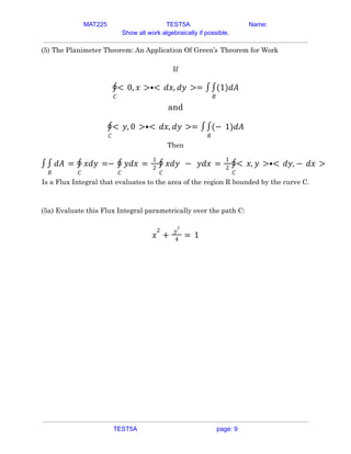 MAT225 TEST5A Name:
Show all work algebraically if possible.
(5) The Planimeter Theorem: An Application Of Green’s Theorem for Work
If
𝐶
∮< 0, 𝑥 >•< 𝑑𝑥, 𝑑𝑦 >= ∫
𝑅
∫(1)𝑑𝐴
and
𝐶
∮< 𝑦, 0 >•< 𝑑𝑥, 𝑑𝑦 >= ∫
𝑅
∫(− 1)𝑑𝐴
Then
∫
𝑅
∫ 𝑑𝐴 =
𝐶
∮ 𝑥𝑑𝑦 =−
𝐶
∮ 𝑦𝑑𝑥 =
1
2
𝐶
∮ 𝑥𝑑𝑦 − 𝑦𝑑𝑥 =
1
2
𝐶
∮< 𝑥, 𝑦 >•< 𝑑𝑦, − 𝑑𝑥 >
Is a Flux Integral that evaluates to the area of the region R bounded by the curve C.
(5a) Evaluate this Flux Integral parametrically over the path C:
𝑥
2
+
𝑦
2
4
= 1
TEST5A page: 9
 