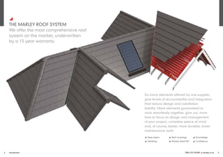FIND OUT MORE y marley.co.uk 5
4 Introduction
y
THE MARLEY ROOF SYSTEM
We offer the most comprehensive roof
system on the market, underwritten
by a 15 year warranty.
So many elements offered by one supplier,
give levels of accountability and integration
that reduce design and installation
liability. More elements guaranteed to
work seamlessly together, give you more
time to focus on design and management
of your project, complete peace of mind
and, of course, better, more durable, lower
maintenance roofs.
y Base layers
y Detailing
y Roof coverings
y Marley SolarTile®
y Knowledge
y Confidence
 