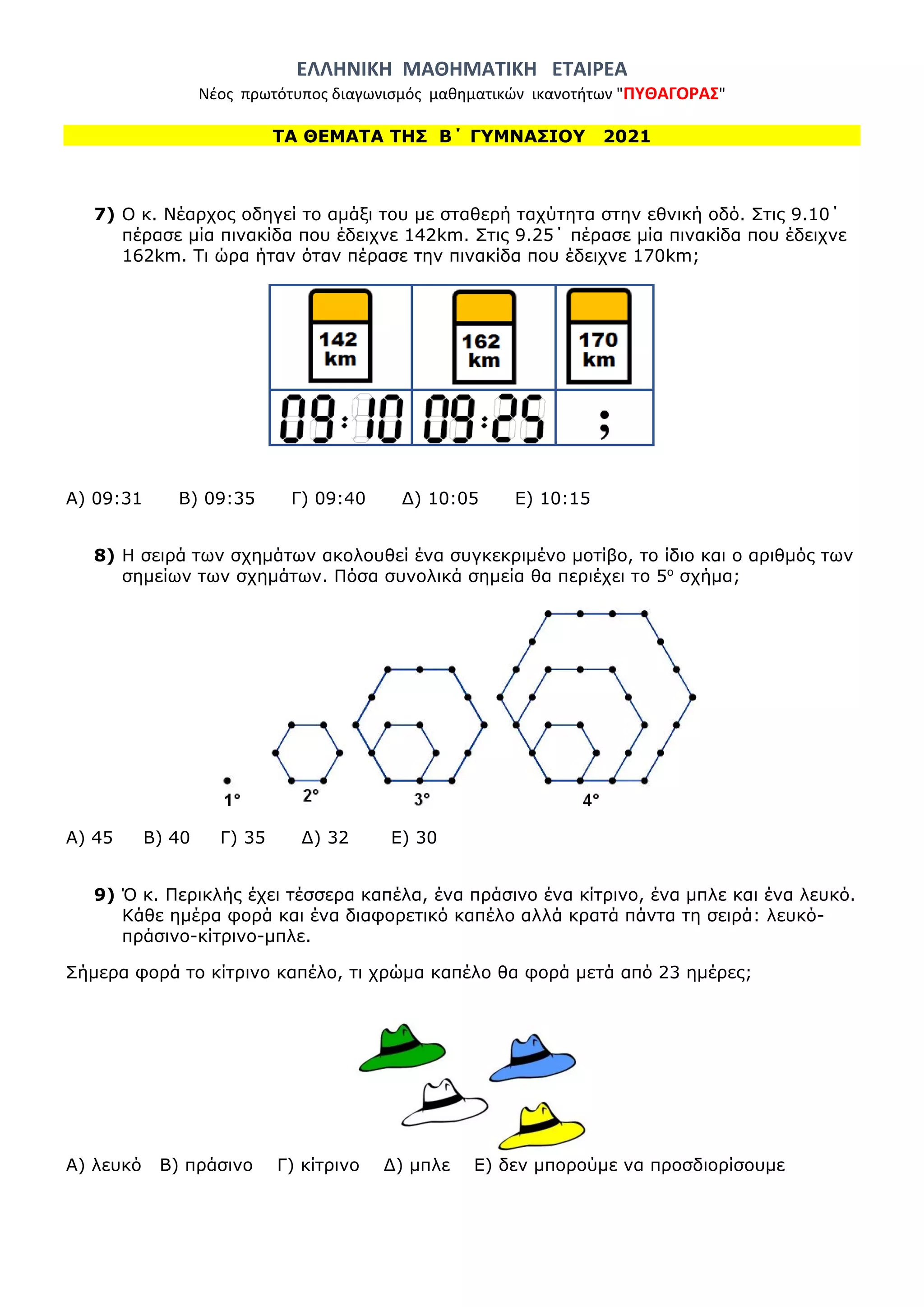 ΕΛΛΗΝΙΚΗ ΜΑΘΗΜΑΤΙΚΗ ΕΤΑΙΡΕΑ
Νέος πρωτότυπος διαγωνισμός μαθηματικών ικανοτήτων "ΠΥΘΑΓΟΡΑΣ"
ΤΑ ΘΕΜΑΤΑ ΤΗΣ Β΄ ΓΥΜΝΑΣΙΟΥ 2021
7) Ο κ. Νέαρχος οδηγεί το αμάξι του με σταθερή ταχύτητα στην εθνική οδό. Στις 9.10΄
πέρασε μία πινακίδα που έδειχνε 142km. Στις 9.25΄ πέρασε μία πινακίδα που έδειχνε
162km. Τι ώρα ήταν όταν πέρασε την πινακίδα που έδειχνε 170km;
Α) 09:31 Β) 09:35 Γ) 09:40 Δ) 10:05 Ε) 10:15
8) Η σειρά των σχημάτων ακολουθεί ένα συγκεκριμένο μοτίβο, το ίδιο και ο αριθμός των
σημείων των σχημάτων. Πόσα συνολικά σημεία θα περιέχει το 5ο
σχήμα;
Α) 45 Β) 40 Γ) 35 Δ) 32 Ε) 30
9) Ό κ. Περικλής έχει τέσσερα καπέλα, ένα πράσινο ένα κίτρινο, ένα μπλε και ένα λευκό.
Κάθε ημέρα φορά και ένα διαφορετικό καπέλο αλλά κρατά πάντα τη σειρά: λευκό-
πράσινο-κίτρινο-μπλε.
Σήμερα φορά το κίτρινο καπέλο, τι χρώμα καπέλο θα φορά μετά από 23 ημέρες;
Α) λευκό Β) πράσινο Γ) κίτρινο Δ) μπλε Ε) δεν μπορούμε να προσδιορίσουμε
 