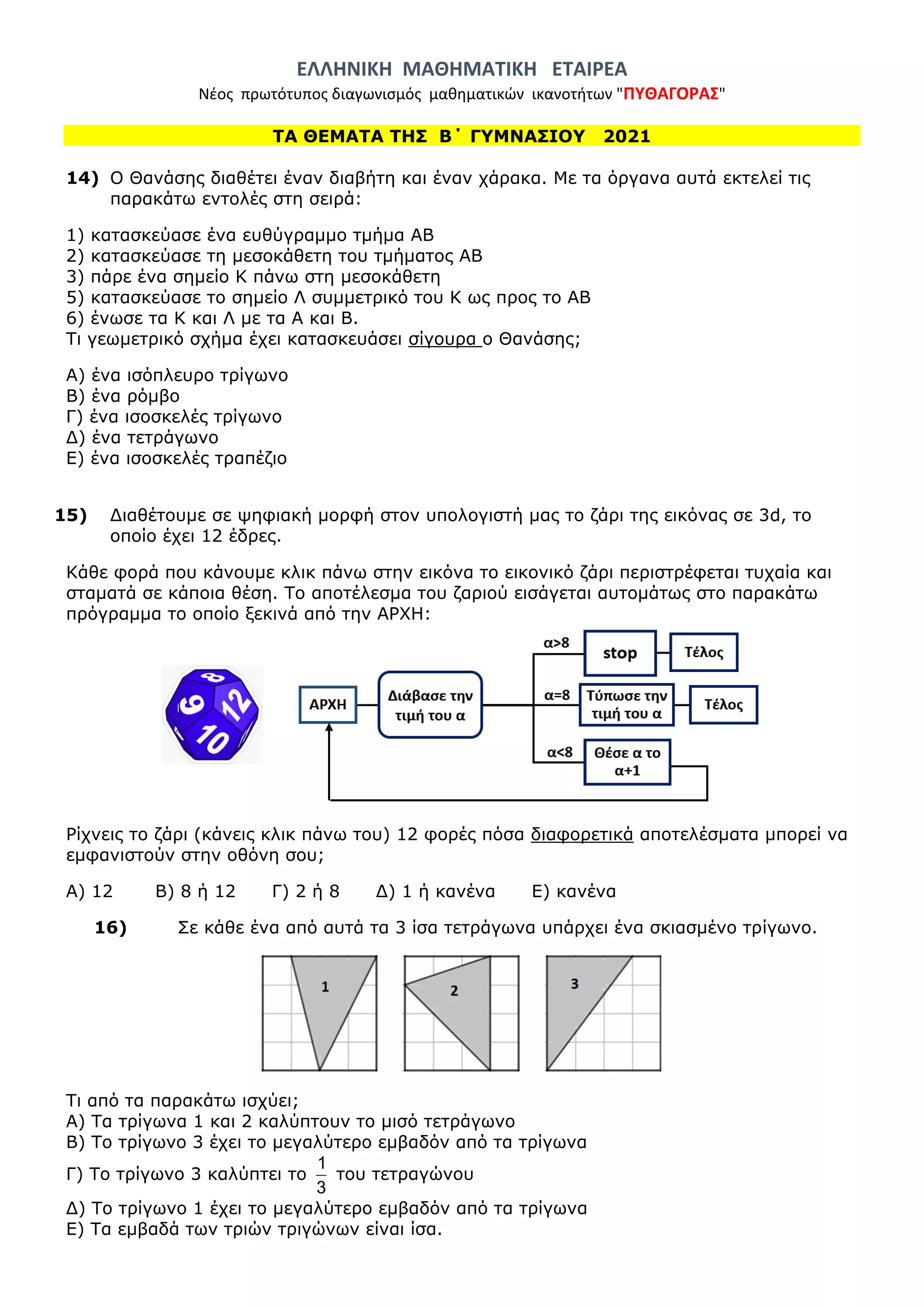 ΕΛΛΗΝΙΚΗ ΜΑΘΗΜΑΤΙΚΗ ΕΤΑΙΡΕΑ
Νέος πρωτότυπος διαγωνισμός μαθηματικών ικανοτήτων "ΠΥΘΑΓΟΡΑΣ"
ΤΑ ΘΕΜΑΤΑ ΤΗΣ Β΄ ΓΥΜΝΑΣΙΟΥ 2021
14) Ο Θανάσης διαθέτει έναν διαβήτη και έναν χάρακα. Με τα όργανα αυτά εκτελεί τις
παρακάτω εντολές στη σειρά:
1) κατασκεύασε ένα ευθύγραμμο τμήμα ΑΒ
2) κατασκεύασε τη μεσοκάθετη του τμήματος ΑΒ
3) πάρε ένα σημείο Κ πάνω στη μεσοκάθετη
5) κατασκεύασε το σημείο Λ συμμετρικό του Κ ως προς το ΑΒ
6) ένωσε τα Κ και Λ με τα Α και Β.
Τι γεωμετρικό σχήμα έχει κατασκευάσει σίγουρα ο Θανάσης;
Α) ένα ισόπλευρο τρίγωνο
Β) ένα ρόμβο
Γ) ένα ισοσκελές τρίγωνο
Δ) ένα τετράγωνο
Ε) ένα ισοσκελές τραπέζιο
15) Διαθέτουμε σε ψηφιακή μορφή στον υπολογιστή μας το ζάρι της εικόνας σε 3d, το
οποίο έχει 12 έδρες.
Κάθε φορά που κάνουμε κλικ πάνω στην εικόνα το εικονικό ζάρι περιστρέφεται τυχαία και
σταματά σε κάποια θέση. Το αποτέλεσμα του ζαριού εισάγεται αυτομάτως στο παρακάτω
πρόγραμμα το οποίο ξεκινά από την ΑΡΧΗ:
Ρίχνεις το ζάρι (κάνεις κλικ πάνω του) 12 φορές πόσα διαφορετικά αποτελέσματα μπορεί να
εμφανιστούν στην οθόνη σου;
Α) 12 Β) 8 ή 12 Γ) 2 ή 8 Δ) 1 ή κανένα Ε) κανένα
16) Σε κάθε ένα από αυτά τα 3 ίσα τετράγωνα υπάρχει ένα σκιασμένο τρίγωνο.
Τι από τα παρακάτω ισχύει;
Α) Τα τρίγωνα 1 και 2 καλύπτουν το μισό τετράγωνο
Β) Το τρίγωνο 3 έχει το μεγαλύτερο εμβαδόν από τα τρίγωνα
Γ) Το τρίγωνο 3 καλύπτει το
1
3
του τετραγώνου
Δ) Το τρίγωνο 1 έχει το μεγαλύτερο εμβαδόν από τα τρίγωνα
Ε) Τα εμβαδά των τριών τριγώνων είναι ίσα.
 