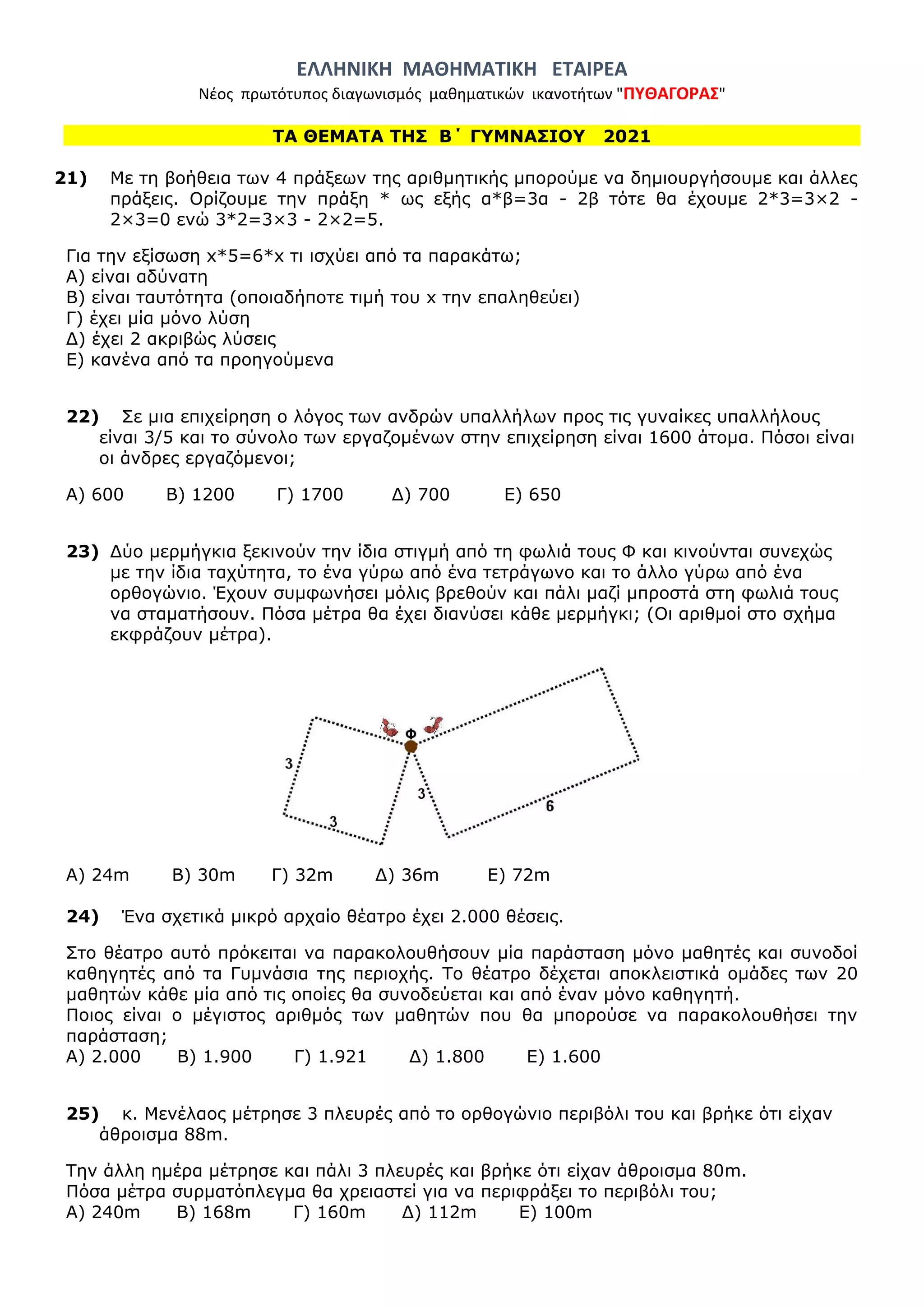 ΕΛΛΗΝΙΚΗ ΜΑΘΗΜΑΤΙΚΗ ΕΤΑΙΡΕΑ
Νέος πρωτότυπος διαγωνισμός μαθηματικών ικανοτήτων "ΠΥΘΑΓΟΡΑΣ"
ΤΑ ΘΕΜΑΤΑ ΤΗΣ Β΄ ΓΥΜΝΑΣΙΟΥ 2021
21) Με τη βοήθεια των 4 πράξεων της αριθμητικής μπορούμε να δημιουργήσουμε και άλλες
πράξεις. Ορίζουμε την πράξη * ως εξής α*β=3α - 2β τότε θα έχουμε 2*3=3×2 -
2×3=0 ενώ 3*2=3×3 - 2×2=5.
Για την εξίσωση x*5=6*x τι ισχύει από τα παρακάτω;
Α) είναι αδύνατη
Β) είναι ταυτότητα (οποιαδήποτε τιμή του x την επαληθεύει)
Γ) έχει μία μόνο λύση
Δ) έχει 2 ακριβώς λύσεις
Ε) κανένα από τα προηγούμενα
22) Σε μια επιχείρηση ο λόγος των ανδρών υπαλλήλων προς τις γυναίκες υπαλλήλους
είναι 3/5 και το σύνολο των εργαζομένων στην επιχείρηση είναι 1600 άτομα. Πόσοι είναι
οι άνδρες εργαζόμενοι;
Α) 600 Β) 1200 Γ) 1700 Δ) 700 Ε) 650
23) Δύο μερμήγκια ξεκινούν την ίδια στιγμή από τη φωλιά τους Φ και κινούνται συνεχώς
με την ίδια ταχύτητα, το ένα γύρω από ένα τετράγωνο και το άλλο γύρω από ένα
ορθογώνιο. Έχουν συμφωνήσει μόλις βρεθούν και πάλι μαζί μπροστά στη φωλιά τους
να σταματήσουν. Πόσα μέτρα θα έχει διανύσει κάθε μερμήγκι; (Οι αριθμοί στο σχήμα
εκφράζουν μέτρα).
Α) 24m Β) 30m Γ) 32m Δ) 36m Ε) 72m
24) Ένα σχετικά μικρό αρχαίο θέατρο έχει 2.000 θέσεις.
Στο θέατρο αυτό πρόκειται να παρακολουθήσουν μία παράσταση μόνο μαθητές και συνοδοί
καθηγητές από τα Γυμνάσια της περιοχής. Το θέατρο δέχεται αποκλειστικά ομάδες των 20
μαθητών κάθε μία από τις οποίες θα συνοδεύεται και από έναν μόνο καθηγητή.
Ποιος είναι ο μέγιστος αριθμός των μαθητών που θα μπορούσε να παρακολουθήσει την
παράσταση;
Α) 2.000 Β) 1.900 Γ) 1.921 Δ) 1.800 Ε) 1.600
25) κ. Μενέλαος μέτρησε 3 πλευρές από το ορθογώνιο περιβόλι του και βρήκε ότι είχαν
άθροισμα 88m.
Την άλλη ημέρα μέτρησε και πάλι 3 πλευρές και βρήκε ότι είχαν άθροισμα 80m.
Πόσα μέτρα συρματόπλεγμα θα χρειαστεί για να περιφράξει το περιβόλι του;
Α) 240m Β) 168m Γ) 160m Δ) 112m Ε) 100m
 