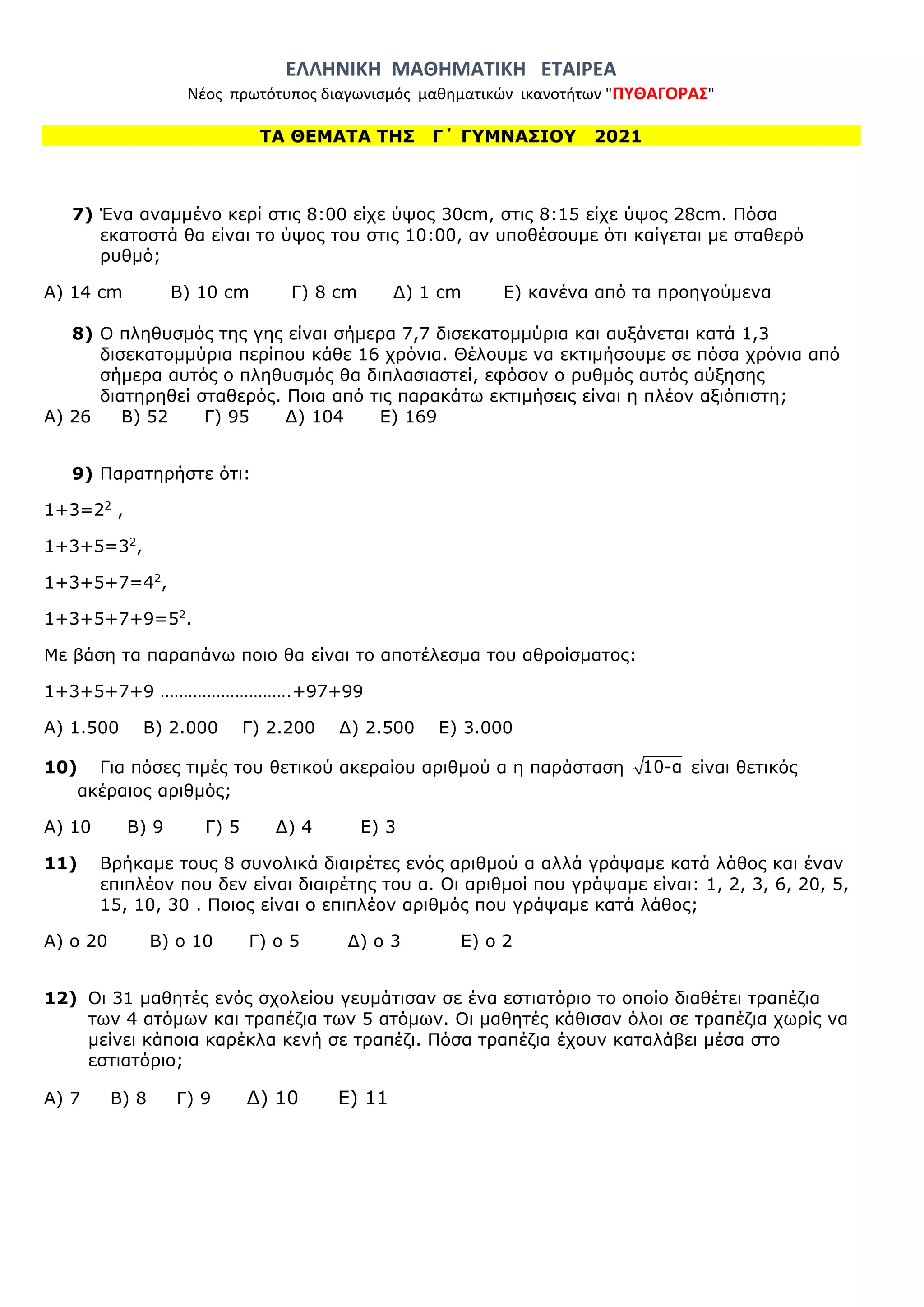 ΕΛΛΗΝΙΚΗ ΜΑΘΗΜΑΤΙΚΗ ΕΤΑΙΡΕΑ
Νέος πρωτότυπος διαγωνισμός μαθηματικών ικανοτήτων "ΠΥΘΑΓΟΡΑΣ"
ΤΑ ΘΕΜΑΤΑ ΤΗΣ Γ΄ ΓΥΜΝΑΣΙΟΥ 2021
7) Ένα αναμμένο κερί στις 8:00 είχε ύψος 30cm, στις 8:15 είχε ύψος 28cm. Πόσα
εκατοστά θα είναι το ύψος του στις 10:00, αν υποθέσουμε ότι καίγεται με σταθερό
ρυθμό;
Α) 14 cm Β) 10 cm Γ) 8 cm Δ) 1 cm Ε) κανένα από τα προηγούμενα
8) Ο πληθυσμός της γης είναι σήμερα 7,7 δισεκατομμύρια και αυξάνεται κατά 1,3
δισεκατομμύρια περίπου κάθε 16 χρόνια. Θέλουμε να εκτιμήσουμε σε πόσα χρόνια από
σήμερα αυτός ο πληθυσμός θα διπλασιαστεί, εφόσον ο ρυθμός αυτός αύξησης
διατηρηθεί σταθερός. Ποια από τις παρακάτω εκτιμήσεις είναι η πλέον αξιόπιστη;
A) 26 B) 52 Γ) 95 Δ) 104 Ε) 169
9) Παρατηρήστε ότι:
1+3=22
,
1+3+5=32
,
1+3+5+7=42
,
1+3+5+7+9=52
.
Με βάση τα παραπάνω ποιο θα είναι το αποτέλεσμα του αθροίσματος:
1+3+5+7+9 ……………………….+97+99
Α) 1.500 Β) 2.000 Γ) 2.200 Δ) 2.500 Ε) 3.000
10) Για πόσες τιμές του θετικού ακεραίου αριθμού α η παράσταση 10-α είναι θετικός
ακέραιος αριθμός;
Α) 10 Β) 9 Γ) 5 Δ) 4 Ε) 3
11) Βρήκαμε τους 8 συνολικά διαιρέτες ενός αριθμού α αλλά γράψαμε κατά λάθος και έναν
επιπλέον που δεν είναι διαιρέτης του α. Οι αριθμοί που γράψαμε είναι: 1, 2, 3, 6, 20, 5,
15, 10, 30 . Ποιος είναι ο επιπλέον αριθμός που γράψαμε κατά λάθος;
Α) ο 20 Β) ο 10 Γ) ο 5 Δ) ο 3 Ε) ο 2
12) Οι 31 μαθητές ενός σχολείου γευμάτισαν σε ένα εστιατόριο το οποίο διαθέτει τραπέζια
των 4 ατόμων και τραπέζια των 5 ατόμων. Οι μαθητές κάθισαν όλοι σε τραπέζια χωρίς να
μείνει κάποια καρέκλα κενή σε τραπέζι. Πόσα τραπέζια έχουν καταλάβει μέσα στο
εστιατόριο;
Α) 7 Β) 8 Γ) 9 Δ) 10 Ε) 11
 