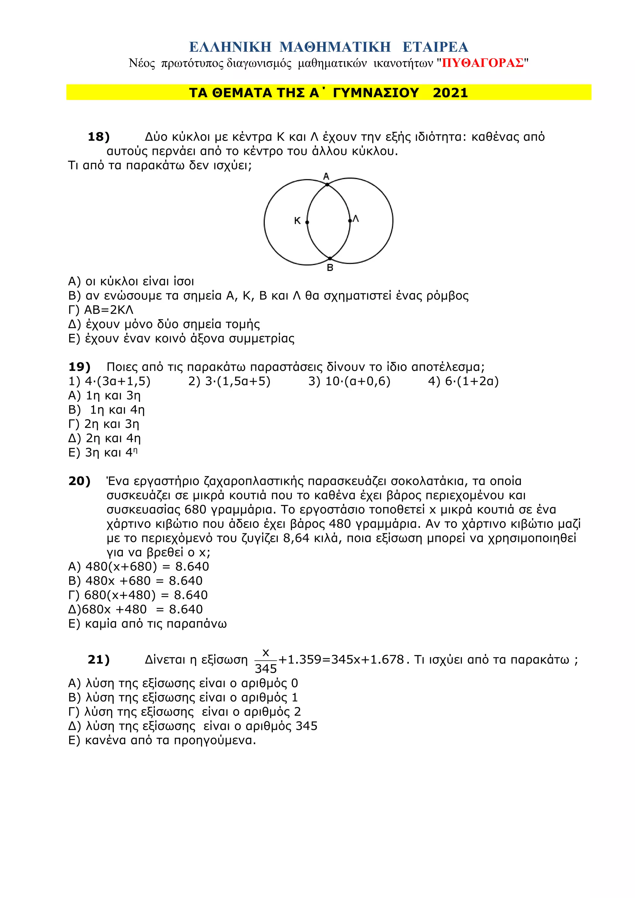 ΕΛΛΗΝΙΚΗ ΜΑΘΗΜΑΤΙΚΗ ΕΤΑΙΡΕΑ
Νέος πρωτότυπος διαγωνισμός μαθηματικών ικανοτήτων "ΠΥΘΑΓΟΡΑΣ"
ΤΑ ΘΕΜΑΤΑ ΤΗΣ Α΄ ΓΥΜΝΑΣΙΟΥ 2021
18) Δύο κύκλοι με κέντρα K και Λ έχουν την εξής ιδιότητα: καθένας από
αυτούς περνάει από το κέντρο του άλλου κύκλου.
Τι από τα παρακάτω δεν ισχύει;
Α) οι κύκλοι είναι ίσοι
Β) αν ενώσουμε τα σημεία Α, Κ, Β και Λ θα σχηματιστεί ένας ρόμβος
Γ) AB=2KΛ
Δ) έχουν μόνο δύο σημεία τομής
Ε) έχουν έναν κοινό άξονα συμμετρίας
19) Ποιες από τις παρακάτω παραστάσεις δίνουν το ίδιο αποτέλεσμα;
1) 4·(3α+1,5) 2) 3·(1,5α+5) 3) 10·(α+0,6) 4) 6·(1+2α)
Α) 1η και 3η
Β) 1η και 4η
Γ) 2η και 3η
Δ) 2η και 4η
Ε) 3η και 4η
20) Ένα εργαστήριο ζαχαροπλαστικής παρασκευάζει σοκολατάκια, τα οποία
συσκευάζει σε μικρά κουτιά που το καθένα έχει βάρος περιεχομένου και
συσκευασίας 680 γραμμάρια. Το εργοστάσιο τοποθετεί x μικρά κουτιά σε ένα
χάρτινο κιβώτιο που άδειο έχει βάρος 480 γραμμάρια. Αν το χάρτινο κιβώτιο μαζί
με το περιεχόμενό του ζυγίζει 8,64 κιλά, ποια εξίσωση μπορεί να χρησιμοποιηθεί
για να βρεθεί ο x;
A) 480(x+680) = 8.640
B) 480x +680 = 8.640
Γ) 680(x+480) = 8.640
Δ)680x +480 = 8.640
Ε) καμία από τις παραπάνω
21) Δίνεται η εξίσωση
x
+1.359=345x+1.678
345
. Τι ισχύει από τα παρακάτω ;
Α) λύση της εξίσωσης είναι ο αριθμός 0
Β) λύση της εξίσωσης είναι ο αριθμός 1
Γ) λύση της εξίσωσης είναι ο αριθμός 2
Δ) λύση της εξίσωσης είναι ο αριθμός 345
Ε) κανένα από τα προηγούμενα.
 
