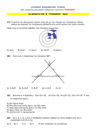 ΕΛΛΗΝΙΚΗ ΜΑΘΗΜΑΤΙΚΗ ΕΤΑΙΡΕΑ
Νέος πρωτότυπος διαγωνισμός μαθηματικών ικανοτήτων "ΠΥΘΑΓΟΡΑΣ"
ΤΑ ΘΕΜΑΤΑ ΤΗΣ Β΄ ΓΥΜΝΑΣΙΟΥ 2021
17) Η ακτίνα του εξωτερικού κύκλου είναι ίση με την πλευρά του τετραγώνου (8cm),
ακόμη μία κορυφή του τετράγωνου βρίσκεται στο κοινό κέντρο των τριών κύκλων.
Πόσο είναι το συνολικό εμβαδόν των σκούρων κομματιών;
Α) 4cm2
Β) 8cm2
Γ) 16cm2
Δ) 32cm2
Ε) 64cm2
18) Ποια είναι η περίμετρος του τριγώνου ΑΒΓ;
Α) 4+8 2 Β) 8+4 2 Γ) 8 2 Δ) 4+8 3 Ε) 12
19) Δίνονται οι 4 εξισώσεις: 23x+32=78, 32+23x=78, 78-23x=32, 23y+32=78. Τι από
τα παρακάτω ισχύει;
Α) δεν έχουν λύση
Β) δύο μόνο από αυτές έχουν την ίδια λύση
Γ) τρεις μόνο από αυτές έχουν την ίδια λύση
Δ) έχουν όλες την ίδια λύση
Ε) κανένα από τα προηγούμενα
20) Αν α, β, γ, δ, ε είναι 5 διαδοχικοί ακέραιοι αριθμοί με ποιον αριθμό είναι ίση η
παράσταση α+β+δ+ε-4γ;
Α) 0 Β) 2 Γ) 3 Δ) 4 Ε) δεν μπορούμε να γνωρίζουμε
 