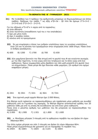 ΕΛΛΗΝΙΚΗ ΜΑΘΗΜΑΤΙΚΗ ΕΤΑΙΡΕΑ
Νέος πρωτότυπος διαγωνισμός μαθηματικών ικανοτήτων "ΠΥΘΑΓΟΡΑΣ"
ΤΑ ΘΕΜΑΤΑ ΤΗΣ Β΄ ΓΥΜΝΑΣΙΟΥ 2021
21) Με τη βοήθεια των 4 πράξεων της αριθμητικής μπορούμε να δημιουργήσουμε και άλλες
πράξεις. Ορίζουμε την πράξη * ως εξής α*β=3α - 2β τότε θα έχουμε 2*3=3×2 -
2×3=0 ενώ 3*2=3×3 - 2×2=5.
Για την εξίσωση x*5=6*x τι ισχύει από τα παρακάτω;
Α) είναι αδύνατη
Β) είναι ταυτότητα (οποιαδήποτε τιμή του x την επαληθεύει)
Γ) έχει μία μόνο λύση
Δ) έχει 2 ακριβώς λύσεις
Ε) κανένα από τα προηγούμενα
22) Σε μια επιχείρηση ο λόγος των ανδρών υπαλλήλων προς τις γυναίκες υπαλλήλους
είναι 3/5 και το σύνολο των εργαζομένων στην επιχείρηση είναι 1600 άτομα. Πόσοι είναι
οι άνδρες εργαζόμενοι;
Α) 600 Β) 1200 Γ) 1700 Δ) 700 Ε) 650
23) Δύο μερμήγκια ξεκινούν την ίδια στιγμή από τη φωλιά τους Φ και κινούνται συνεχώς
με την ίδια ταχύτητα, το ένα γύρω από ένα τετράγωνο και το άλλο γύρω από ένα
ορθογώνιο. Έχουν συμφωνήσει μόλις βρεθούν και πάλι μαζί μπροστά στη φωλιά τους
να σταματήσουν. Πόσα μέτρα θα έχει διανύσει κάθε μερμήγκι; (Οι αριθμοί στο σχήμα
εκφράζουν μέτρα).
Α) 24m Β) 30m Γ) 32m Δ) 36m Ε) 72m
24) Ένα σχετικά μικρό αρχαίο θέατρο έχει 2.000 θέσεις.
Στο θέατρο αυτό πρόκειται να παρακολουθήσουν μία παράσταση μόνο μαθητές και συνοδοί
καθηγητές από τα Γυμνάσια της περιοχής. Το θέατρο δέχεται αποκλειστικά ομάδες των 20
μαθητών κάθε μία από τις οποίες θα συνοδεύεται και από έναν μόνο καθηγητή.
Ποιος είναι ο μέγιστος αριθμός των μαθητών που θα μπορούσε να παρακολουθήσει την
παράσταση;
Α) 2.000 Β) 1.900 Γ) 1.921 Δ) 1.800 Ε) 1.600
25) κ. Μενέλαος μέτρησε 3 πλευρές από το ορθογώνιο περιβόλι του και βρήκε ότι είχαν
άθροισμα 88m.
Την άλλη ημέρα μέτρησε και πάλι 3 πλευρές και βρήκε ότι είχαν άθροισμα 80m.
Πόσα μέτρα συρματόπλεγμα θα χρειαστεί για να περιφράξει το περιβόλι του;
Α) 240m Β) 168m Γ) 160m Δ) 112m Ε) 100m
 