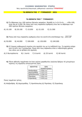 ΕΛΛΗΝΙΚΗ ΜΑΘΗΜΑΤΙΚΗ ΕΤΑΙΡΕΑ
Νέος πρωτότυπος διαγωνισμός μαθηματικών ικανοτήτων "ΠΥΘΑΓΟΡΑΣ"
ΤΑ ΘΕΜΑΤΑ ΤΗΣ Γ΄ ΓΥΜΝΑΣΙΟΥ 2021
ΤΑ ΘΕΜΑΤΑ ΤΗΣ Γ΄ ΓΥΜΝΑΣΙΟΥ.
1) Το άθροισμα των 100 πρώτων θετικών ακεραίων, δηλαδή το 1+2+3+4+…….+99+100,
είναι ίσο με 5.050. Με ποιον από τους παρακάτω αριθμούς είναι ίσο το άθροισμα των
200 πρώτων θετικών ακεραίων;
A) 10.100 Β) 20.100 Γ) 15.050 Δ) 15.150 E) 21.500
2) Ποιος από τους παρακάτω αριθμούς είναι πιο κοντά στο αποτέλεσμα της: 8
24×10
Α) 50.000 Β) 40.000 Γ) 500.000 Δ) 150.000 Ε) 240.000
3) Ο Γιώργος καθημερινά πηγαίνει στο σχολείο του με το ποδήλατό του. Το σχολείο απέχει
από το σπίτι του 2 χιλιόμετρα. Ποιος από τους παρακάτω είναι ο πιθανότερος χρόνος
που κάνει για να φτάσει στο σχολείο;
Α) 5 δευτερόλεπτα Β) 1 λεπτό Γ) 8 λεπτά Δ) 35 λεπτά Ε) 60 λεπτά
4) Πέντε αθλητές τερμάτισαν σε έναν αγώνα μαραθωνίου (αγώνας δρόμου 42 χιλιομέτρων
περίπου) τις παρακάτω απογευματινές ώρες.
ΑΘΛΗΤΗΣ ΩΡΑ
ΤΕΡΜΑΤΙΣΜΟΥ
Αλεξανδρής 3:02 μ.μ
Δημητριάδης 2:57 μ.μ
Χριστόπουλος 2:59 μ.μ
Περτέσης 3:01 μ.μ
Στρατάκης 3:03 μ.μ
Ποιος τερμάτισε τρίτος;
Α) Αλεξανδρής Β) Δημητριάδης Γ) Χριστόπουλος Δ) Περτέσης Ε) Στρατάκης
 