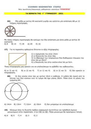 ΕΛΛΗΝΙΚΗ ΜΑΘΗΜΑΤΙΚΗ ΕΤΑΙΡΕΑ
Νέος πρωτότυπος διαγωνισμός μαθηματικών ικανοτήτων "ΠΥΘΑΓΟΡΑΣ"
ΤΑ ΘΕΜΑΤΑ ΤΗΣ Γ΄ ΓΥΜΝΑΣΙΟΥ 2021
16) Μία ρόδα με ακτίνα 40 εκατοστά γυρίζει και καλύπτει μία απόσταση ΑΒ με 12
πλήρεις περιστροφές.
Με πόσες πλήρεις περιστροφές θα καλύψει την ίδια απόσταση μία άλλη ρόδα με ακτίνα 30
εκατοστά;
Α) 8 Β) 14 Γ) 18 Δ) 20 Ε) 16
17) Για το παρακάτω ορθογώνιο δίνονται οι εξής πληροφορίες:
Α) οι 3) και 4) Β) οι 2) και 4) Γ) οι 1) και 4) Δ) οι 2) και 3) Ε) δεν αρκούν οι
πληροφορίες
18) Οι δύο κύκλοι είναι ίσοι με ακτίνα 10cm ο καθένας. Η ευθεία ΑΔ περνά από τα
κέντρα των δύο κύκλων ενώ το τμήμα ΑΔ έχει μήκος 26cm. Πόσο είναι το μήκος του
τμήματος ΒΓ;
Α) 14cm Β) 13cm Γ) 12cm Δ) 10cm Ε) δεν μπορούμε να υπολογίσουμε
19) Κάνουμε όλες τις δυνατές πράξεις (εφαρμογή ταυτοτήτων και πρόσθεση όμοιων
μονωνύμων) στην παράσταση: 2·(α+3β)·(α-3β). Πόσα μονώνυμα θα προκύψουν τελικά;
Α) 6 Β) 5 Γ) 4 Δ) 3 Ε) 2
 