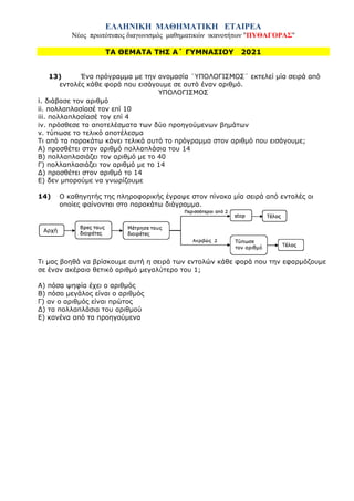 ΕΛΛΗΝΙΚΗ ΜΑΘΗΜΑΤΙΚΗ ΕΤΑΙΡΕΑ
Νέος πρωτότυπος διαγωνισμός μαθηματικών ικανοτήτων "ΠΥΘΑΓΟΡΑΣ"
ΤΑ ΘΕΜΑΤΑ ΤΗΣ Α΄ ΓΥΜΝΑΣΙΟΥ 2021
13) Ένα πρόγραμμα με την ονομασία ¨ΥΠΟΛΟΓΙΣΜΟΣ¨ εκτελεί μία σειρά από
εντολές κάθε φορά που εισάγουμε σε αυτό έναν αριθμό.
ΥΠΟΛΟΓΙΣΜΟΣ
i. διάβασε τον αριθμό
ii. πολλαπλασίασέ τον επί 10
iii. πολλαπλασίασέ τον επί 4
iv. πρόσθεσε τα αποτελέσματα των δύο προηγούμενων βημάτων
v. τύπωσε το τελικό αποτέλεσμα
Τι από τα παρακάτω κάνει τελικά αυτό το πρόγραμμα στον αριθμό που εισάγουμε;
Α) προσθέτει στον αριθμό πολλαπλάσια του 14
Β) πολλαπλασιάζει τον αριθμό με το 40
Γ) πολλαπλασιάζει τον αριθμό με το 14
Δ) προσθέτει στον αριθμό το 14
Ε) δεν μπορούμε να γνωρίζουμε
14) Ο καθηγητής της πληροφορικής έγραψε στον πίνακα μία σειρά από εντολές οι
οποίες φαίνονται στο παρακάτω διάγραμμα.
Τι μας βοηθά να βρίσκουμε αυτή η σειρά των εντολών κάθε φορά που την εφαρμόζουμε
σε έναν ακέραιο θετικό αριθμό μεγαλύτερο του 1;
Α) πόσα ψηφία έχει ο αριθμός
Β) πόσο μεγάλος είναι ο αριθμός
Γ) αν ο αριθμός είναι πρώτος
Δ) τα πολλαπλάσια του αριθμού
Ε) κανένα από τα προηγούμενα
 