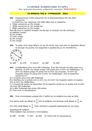 ΕΛΛΗΝΙΚΗ ΜΑΘΗΜΑΤΙΚΗ ΕΤΑΙΡΕΑ
Νέος πρωτότυπος διαγωνισμός μαθηματικών ικανοτήτων "ΠΥΘΑΓΟΡΑΣ"
ΤΑ ΘΕΜΑΤΑ ΤΗΣ Α΄ ΓΥΜΝΑΣΙΟΥ 2021
22) Αναμειγνύουμε 3 είδη γιαουρτιού για να δημιουργήσουμε ένα νέο είδος
γιαουρτιού.
Οι ποσότητες που παίρνουμε από κάθε είδος είναι οι παρακάτω
• 100gr γιαουρτιού με 5% λιπαρά,
• 300gr γιαουρτιού με 3% λιπαρά και
• 200gr γιαουρτιού με 2% λιπαρά.
Ποιο θα είναι το ποσοστό λιπαρών που θα έχει το γιαούρτι που θα προκύψει;
Α) καθόλου λιπαρά
Β) 2% λιπαρά
Γ) 3,5% λιπαρά
Δ) 3% λιπαρά
Ε) 5% λιπαρά
23) Το ρολόι στον τοίχο δείχνει 10 και 20 λεπτά, ποια τιμή από τις παρακάτω δείχνει
το άνοιγμα της γωνίας που σχηματίζει ο ωροδείκτης με τον λεπτοδείκτη;
Α) 1800
Β) 1700
Γ) 162,50
Δ) 1600
Ε) 1000
24) Ο Αλέξανδρος μένει στην οδό Πυθαγόρα. Στην ίδια πλευρά της οδού μένει και ο
Βασίλης, το σπίτι του οποίου απέχει 120 μέτρα από το σπίτι του Αλέξανδρου. Το
σπίτι του Βασίλη απέχει 45 μέτρα από το σπίτι της Γεωργίας. Το σπίτι της
Γεωργίας απέχει 75 μέτρα από το σπίτι του Αλέξανδρου. Από τα παραπάνω
προκύπτει ότι:
Α) η Γεωργία μένει στην οδό Πυθαγόρα
Β) ο Βασίλης για να φτάσει από το σπίτι του στο σπίτι της Γεωργίας πρέπει να περάσει
από το σπίτι του Αλέξανδρου.
Γ) η Γεωργία θα πρέπει να περπατήσει 30 τουλάχιστον μέτρα για να φτάσει από το σπίτι
της στην οδό Πυθαγόρα.
Δ) η οδός Πυθαγόρα έχει μήκος 240 μέτρα.
Ε) τίποτε από τα προηγούμενα.
25) Ένας κτηνοτρόφος μοίρασε στα 3 παιδιά του τα πρόβατα που είχε ως εξής:
Στο πρώτο παιδί του έδωσε τα
2
5
από τα πρόβατα, στο δεύτερο παιδί έδωσε τα
2
7
και
στο τρίτο παιδί έδωσε το
1
4
. Όταν τελείωσε η μοιρασιά παρατήρησε ότι του είχαν
περισσέψει18 πρόβατα.
Πόσα πρόβατα είχε συνολικά ο κτηνοτρόφος;
Α) 280 Β) 300 Γ) 320 Δ) 560 Ε) Τίποτε από τα προηγούμενα.
 