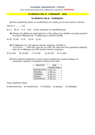 ΕΛΛΗΝΙΚΗ ΜΑΘΗΜΑΤΙΚΗ ΕΤΑΙΡΕΑ
Νέος πρωτότυπος διαγωνισμός μαθηματικών ικανοτήτων "ΠΥΘΑΓΟΡΑΣ"
ΤΑ ΘΕΜΑΤΑ ΤΗΣ Β΄ ΓΥΜΝΑΣΙΟΥ 2021
ΤΑ ΘΕΜΑΤΑ ΤΗΣ Β΄ ΓΥΜΝΑΣΙΟΥ.
1) Ποιον αριθμό θα πρέπει να τοποθετήσεις στις τελείες για να είναι σωστή η ισότητα:
330-33 = …….. × 33
Α) 11 Β) 10 Γ) 9 Δ) 8 Ε) δεν μπορούμε να προσδιορίσουμε.
2) Ανοίγεις ένα βιβλίο και παρατηρείς ότι οι δύο αριθμοί των σελίδων που έχεις μπροστά
σου έχουν άθροισμα 49. Τι αριθμό έχει η επόμενη σελίδα;
Α) 50 Β) 48 Γ) 24 Δ) 25 Ε) 26
3) Το άθροισμα των 100 πρώτων θετικών ακεραίων, δηλαδή το
1+2+3+4+…….+99+100, είναι ίσο με 5.050. Με ποιον από τους παρακάτω αριθμούς
είναι ίσο το άθροισμα των 200 πρώτων θετικών ακεραίων;
A) 10.100 B) 15.050 Γ) 15.150 Δ) 20.100 E) 21.500
4) Πέντε αθλητές τερμάτισαν σε έναν αγώνα μαραθωνίου (αγώνας δρόμου 42
χιλιομέτρων περίπου) τις παρακάτω απογευματινές ώρες.
Ποιος τερμάτισε τρίτος;
Α) Βασιλόπουλος Β) Ιατρόπουλος Γ) Πετρίδης Δ) Δεμίρης Ε) Αλεξιάδης
 