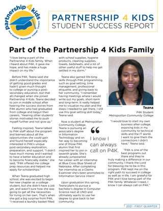 PARTNERSHIP 4 KIDS
STUDENT SUCCESS REPORT
Part of the Partnership 4 Kids Family
“I love being a part of the
Partnership 4 Kids family. When
I heard about P4K, it gave me
hope, and has made a huge
impact on my life.”
Before P4K, Teana said she
didn’t understand the importance
of getting good grades and
hadn’t given much thought
to college or pursing a post-
secondary education, but that
all changed when she joined
Partnership 4 Kids. Teana decided
to join in middle school after
hearing the success stories from
P4K alumni who had graduated
from college and begun their
careers, “Hearing other students’
stories motivated me to push
myself further and not give up.”
Feeling inspired, Teana talked
to P4K staff about the program
and learned about all the
opportunities she could gain
and found herself especially
interested in P4K’s unique
post-secondary exploration,
preparation, and support. “I didn’t
have much money and I wanted
to have a better education and
to become financially stable,” she
said. “P4K offered me college
prep resources and helped me
apply for scholarships.”
When Teana graduated high
school, she was excited to begin
her new chapter as a college
student, but she didn’t have a job
yet, and wasn’t sure how she was
going to get all the necessities
for living on her own. That’s when
she got a big surprise from P4K,
“I received a laundry basket filled
with school supplies, hygiene
products, cleaning supplies,
towels, bedsheets, and a lot of
other useful stuff to help me get
settled in my dorm.”
Teana also gained life-long
skills through P4K programming,
such as goal setting, time
management, professional
etiquette, and giving back to
her community. “I remember
having meetings where I would
write out my goals, short-term
and long-term. It really helped
me to visualize my plan and the
steps I needed to get there. I still
use this goal setting skill today,”
Teana said.
Now a student at Metropolitan
Community College,
Teana is pursuing an
associate’s degree
in Information
Technology and on
her way to becoming
one of those P4K
alumni that first
inspired her to join in
seventh grade. She’s
already jumpstarted
her career with an internship
at Blue Cross Blue Shield of
Nebraska. After completing
her internship as a Claims
Examiner she’s been promoted to
Information Service intern!
Upon graduation this spring,
Teana plans to pursue a
bachelor’s degree in Computer
Science next at UNO and
ultimately wants to use her
degree to give back to her
community.
“I would love to start my own
business after college,
exposing kids in my
community to technical
skills and the IT world.
I want to give them the
connections I didn’t
have,” Teana said.
“P4K is one of the
best programs out
there and they’re
truly making a difference in our
community. I thank the Lord
for blessing me to be in this
program. P4K kept me on the
right path to succeed in college
as well as in life. I am grateful for
P4K and I love being part of the
P4K family. Whatever I need, I
know I can always call on P4K.”
I know I
can always
call on P4K.
“
Teana
P4K Student
Metropolitan Community College
2021 · FIRST QUARTER
 