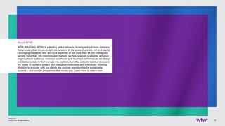 wtwco.com
18
© 2022 WTW. All rights reserved.
About WTW
WTW (NASDAQ: WTW) is a leading global advisory, broking and solutions company
that provides data-driven, insight-led solutions in the areas of people, risk and capital.
Leveraging the global view and local expertise of our more than 44,000 colleagues
serving more than 140 countries and markets, we help sharpen strategies, enhance
organizational resilience, motivate workforces and maximize performance, we design
and deliver solutions that manage risk, optimize benefits, cultivate talent and expand
the power of capital to protect and strengthen institutions and individuals. Working
shoulder to shoulder with our clients, we uncover opportunities for sustainable
success – and provide perspective that moves you. Learn more at wtwco.com.
 