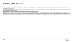 wtwco.com
WTW Non-GAAP Measures
3
© 2022 WTW. All rights reserved.
In order to assist readers of our consolidated financial statements in understanding the core operating results that WTW’s management uses to evaluate the business and for financial planning, we present the following non-GAAP measures: (1)
Constant Currency Change, (2) Organic Change, (3) Adjusted Operating Income/Margin, (4) Adjusted EBITDA/Margin, (5) Adjusted Net Income, (6) Adjusted Diluted Earnings Per Share, (7) Adjusted Income Before Taxes, (8) Adjusted Income
Taxes/Tax Rate and (9) Free Cash Flow.
The Company believes that these measures are relevant and provide useful information widely used by analysts, investors and other interested parties in our industry to provide a baseline for evaluating and comparing our operating performance,
and in the case of free cash flow, our liquidity results.
Reconciliations of these measures are included in the accompanying appendix of these earning release supplemental materials.
The Company does not reconcile its forward-looking non-GAAP financial measures to the corresponding U.S. GAAP measures, due to variability and difficulty in making accurate forecasts and projections and/or certain information not being
ascertainable or accessible; and because not all of the information, such as foreign currency impacts necessary for a quantitative reconciliation of these forward-looking non-GAAP financial measures to the most directly comparable U.S. GAAP
financial measure, is available to the Company without unreasonable efforts. For the same reasons, the Company is unable to address the probable significance of the unavailable information. The Company provides non-GAAP financial measures
that it believes will be achieved, however it cannot accurately predict all of the components of the adjusted calculations and the U.S. GAAP measures may be materially different than the non-GAAP measures.
 