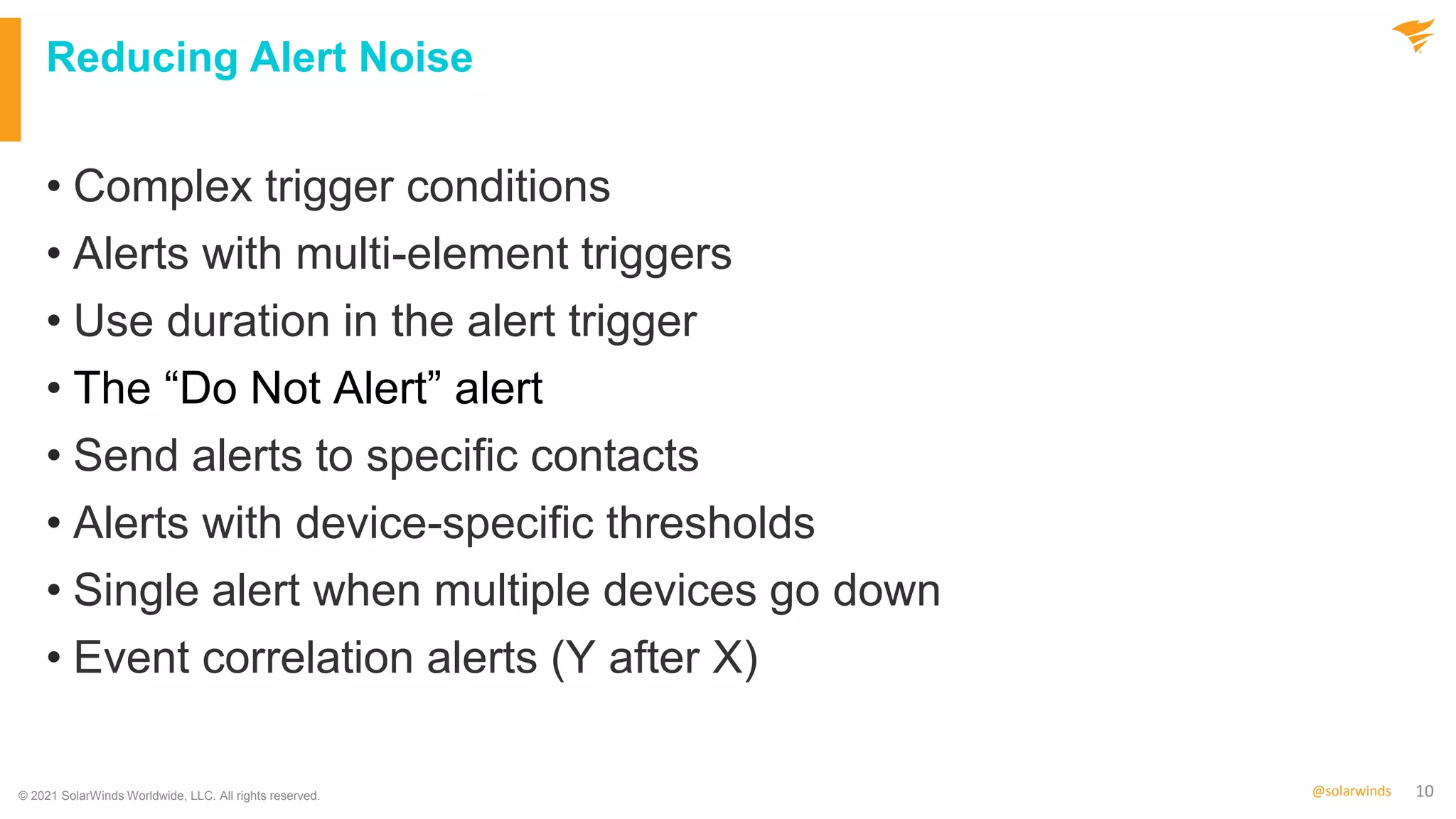 10
@solarwinds
Reducing Alert Noise
• Complex trigger conditions
• Alerts with multi-element triggers
• Use duration in the alert trigger
• The “Do Not Alert” alert
• Send alerts to specific contacts
• Alerts with device-specific thresholds
• Single alert when multiple devices go down
• Event correlation alerts (Y after X)
© 2021 SolarWinds Worldwide, LLC. All rights reserved.
 