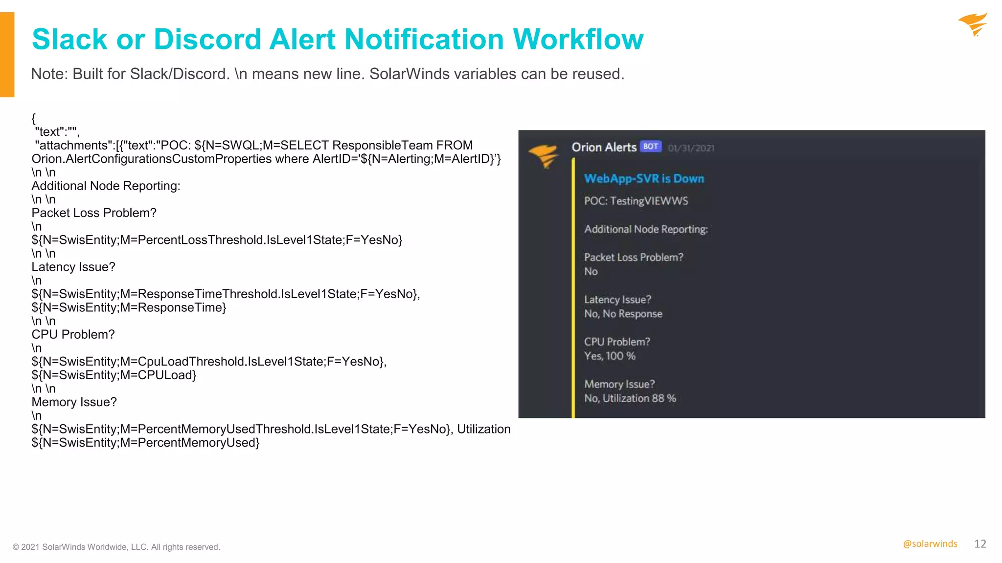 12
@solarwinds
Slack or Discord Alert Notification Workflow
{
"text":"",
"attachments":[{"text":"POC: ${N=SWQL;M=SELECT ResponsibleTeam FROM
Orion.AlertConfigurationsCustomProperties where AlertID='${N=Alerting;M=AlertID}’}
n n
Additional Node Reporting:
n n
Packet Loss Problem?
n
${N=SwisEntity;M=PercentLossThreshold.IsLevel1State;F=YesNo}
n n
Latency Issue?
n
${N=SwisEntity;M=ResponseTimeThreshold.IsLevel1State;F=YesNo},
${N=SwisEntity;M=ResponseTime}
n n
CPU Problem?
n
${N=SwisEntity;M=CpuLoadThreshold.IsLevel1State;F=YesNo},
${N=SwisEntity;M=CPULoad}
n n
Memory Issue?
n
${N=SwisEntity;M=PercentMemoryUsedThreshold.IsLevel1State;F=YesNo}, Utilization
${N=SwisEntity;M=PercentMemoryUsed}
Note: Built for Slack/Discord. n means new line. SolarWinds variables can be reused.
© 2021 SolarWinds Worldwide, LLC. All rights reserved.
 