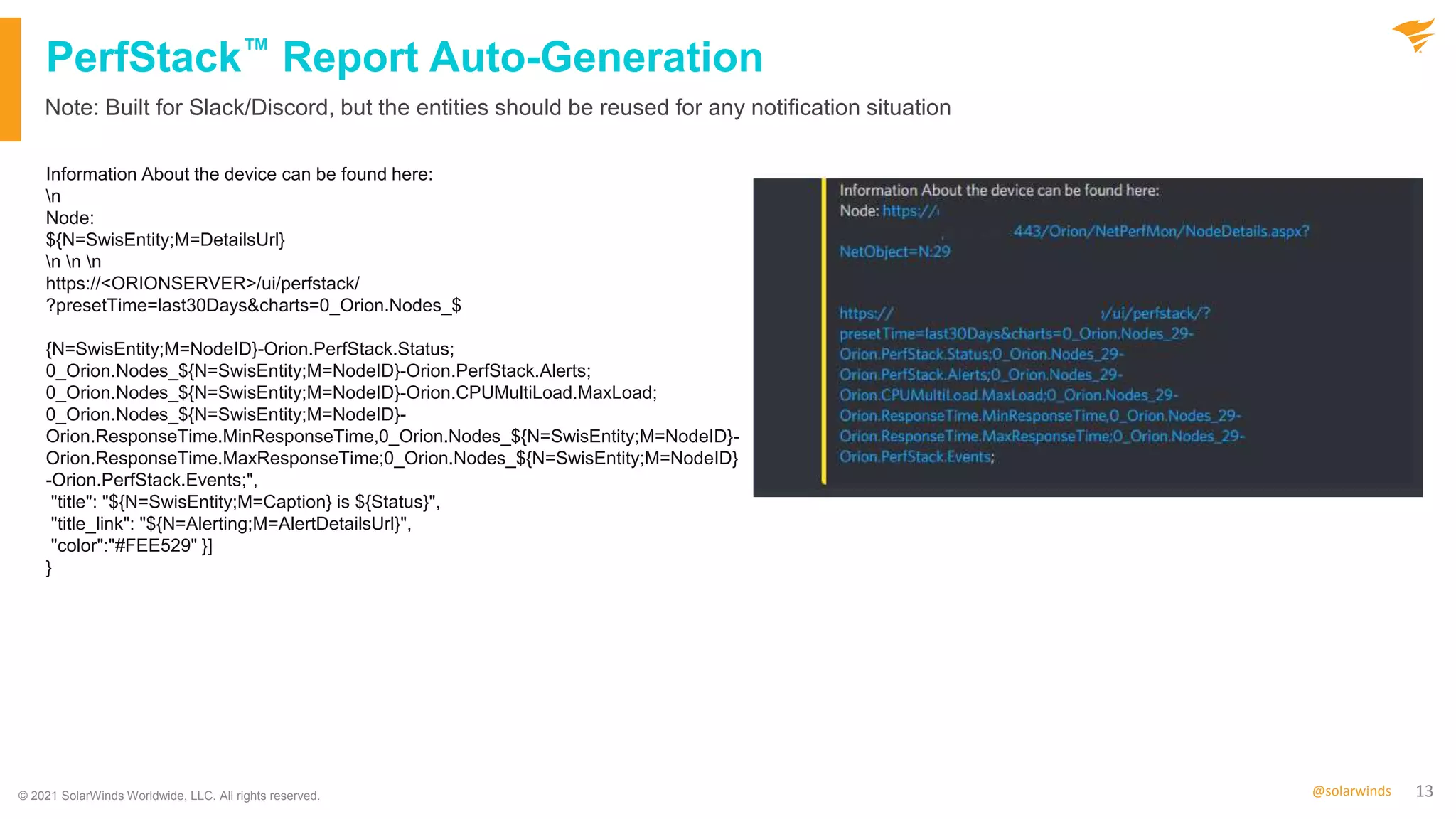 13
@solarwinds
PerfStack™ Report Auto-Generation
Information About the device can be found here:
n
Node:
${N=SwisEntity;M=DetailsUrl}
n n n
https://<ORIONSERVER>/ui/perfstack/
?presetTime=last30Days&charts=0_Orion.Nodes_$
{N=SwisEntity;M=NodeID}-Orion.PerfStack.Status;
0_Orion.Nodes_${N=SwisEntity;M=NodeID}-Orion.PerfStack.Alerts;
0_Orion.Nodes_${N=SwisEntity;M=NodeID}-Orion.CPUMultiLoad.MaxLoad;
0_Orion.Nodes_${N=SwisEntity;M=NodeID}-
Orion.ResponseTime.MinResponseTime,0_Orion.Nodes_${N=SwisEntity;M=NodeID}-
Orion.ResponseTime.MaxResponseTime;0_Orion.Nodes_${N=SwisEntity;M=NodeID}
-Orion.PerfStack.Events;",
"title": "${N=SwisEntity;M=Caption} is ${Status}",
"title_link": "${N=Alerting;M=AlertDetailsUrl}",
"color":"#FEE529" }]
}
Note: Built for Slack/Discord, but the entities should be reused for any notification situation
© 2021 SolarWinds Worldwide, LLC. All rights reserved.
 
