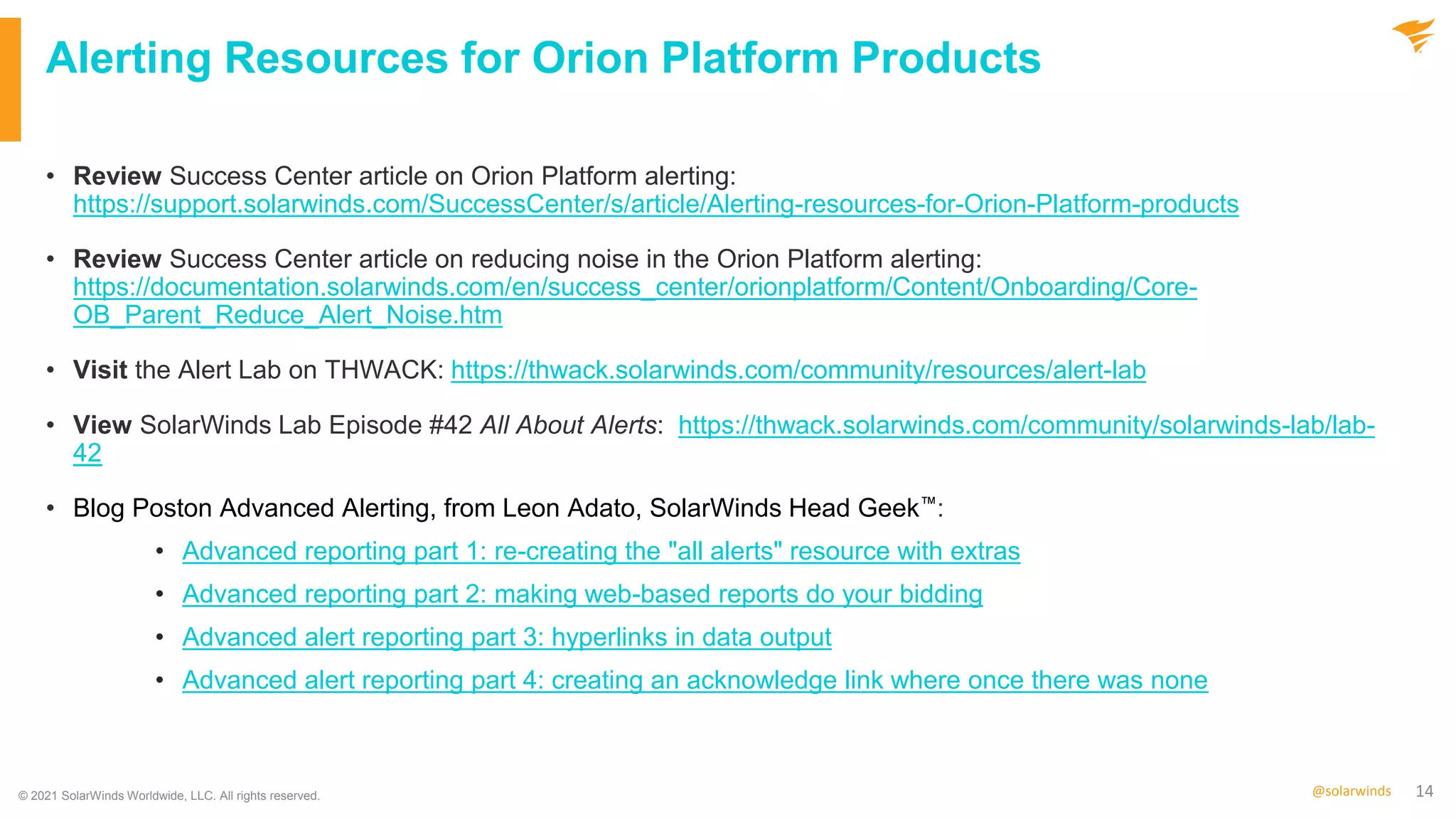 14
@solarwinds
Alerting Resources for Orion Platform Products
• Review Success Center article on Orion Platform alerting:
https://support.solarwinds.com/SuccessCenter/s/article/Alerting-resources-for-Orion-Platform-products
• Review Success Center article on reducing noise in the Orion Platform alerting:
https://documentation.solarwinds.com/en/success_center/orionplatform/Content/Onboarding/Core-
OB_Parent_Reduce_Alert_Noise.htm
• Visit the Alert Lab on THWACK: https://thwack.solarwinds.com/community/resources/alert-lab
• View SolarWinds Lab Episode #42 All About Alerts: https://thwack.solarwinds.com/community/solarwinds-lab/lab-
42
• Blog Poston Advanced Alerting, from Leon Adato, SolarWinds Head Geek™:
• Advanced reporting part 1: re-creating the "all alerts" resource with extras
• Advanced reporting part 2: making web-based reports do your bidding
• Advanced alert reporting part 3: hyperlinks in data output
• Advanced alert reporting part 4: creating an acknowledge link where once there was none
© 2021 SolarWinds Worldwide, LLC. All rights reserved.
 