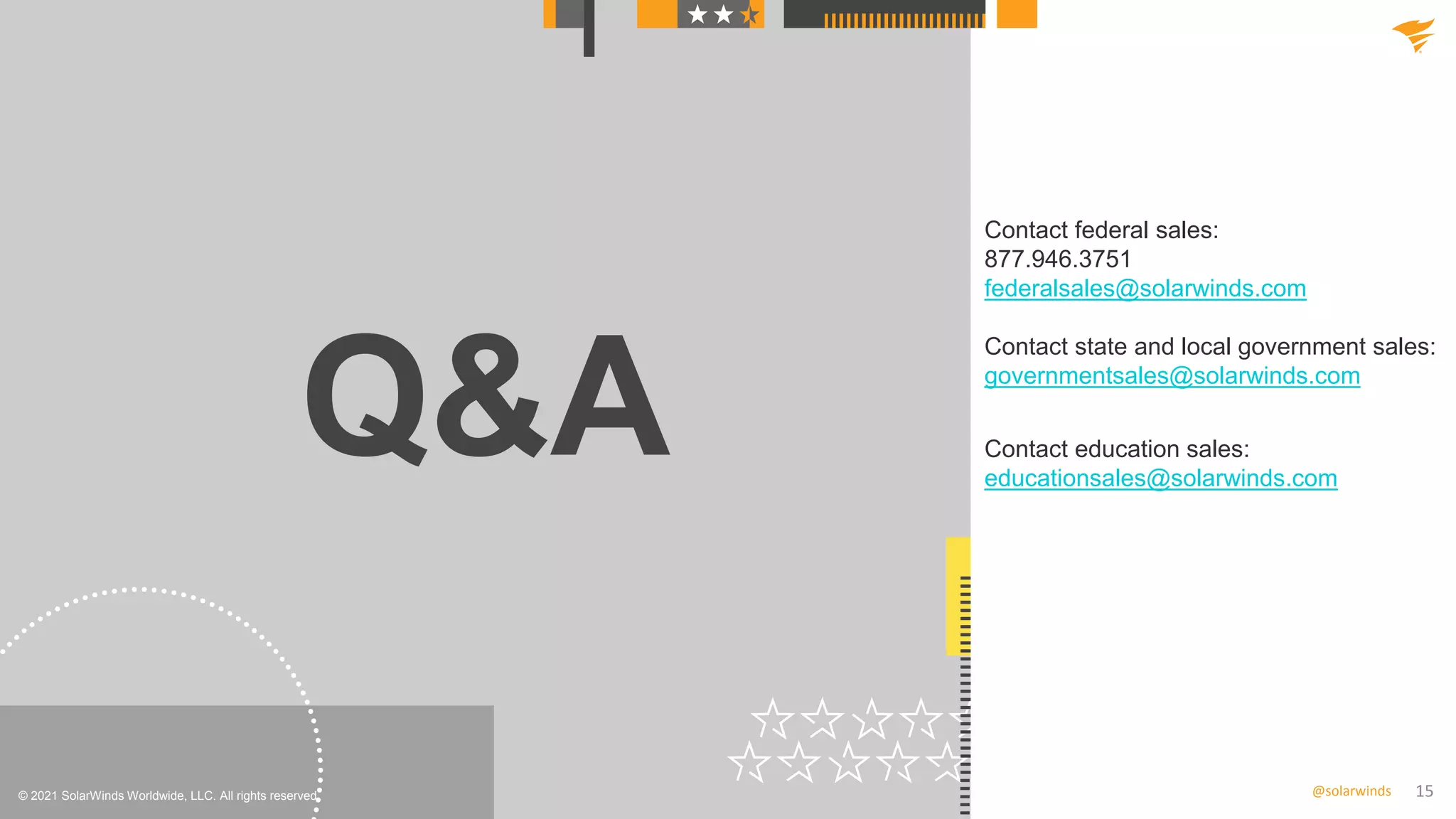 15
@solarwinds
Q&A
© 2021 SolarWinds Worldwide, LLC. All rights reserved.
Contact federal sales:
877.946.3751
federalsales@solarwinds.com
Contact state and local government sales:
governmentsales@solarwinds.com
Contact education sales:
educationsales@solarwinds.com
 
