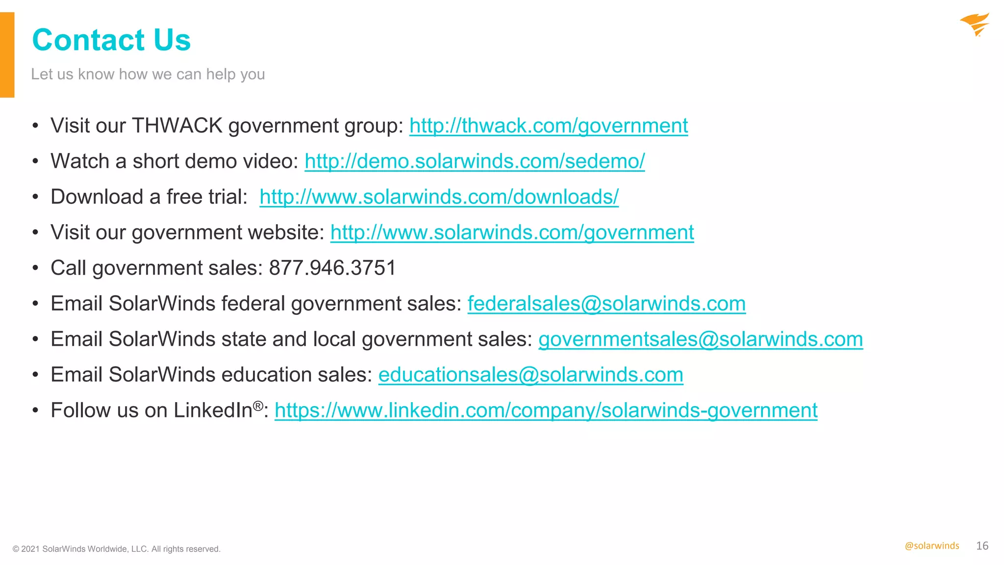 16
@solarwinds
Contact Us
• Visit our THWACK government group: http://thwack.com/government
• Watch a short demo video: http://demo.solarwinds.com/sedemo/
• Download a free trial: http://www.solarwinds.com/downloads/
• Visit our government website: http://www.solarwinds.com/government
• Call government sales: 877.946.3751
• Email SolarWinds federal government sales: federalsales@solarwinds.com
• Email SolarWinds state and local government sales: governmentsales@solarwinds.com
• Email SolarWinds education sales: educationsales@solarwinds.com
• Follow us on LinkedIn®: https://www.linkedin.com/company/solarwinds-government
Let us know how we can help you
© 2021 SolarWinds Worldwide, LLC. All rights reserved.
 